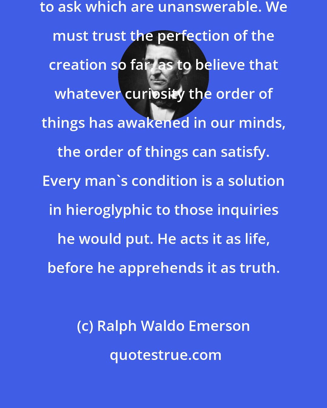 Ralph Waldo Emerson: Undoubtedly we have no questions to ask which are unanswerable. We must trust the perfection of the creation so far, as to believe that whatever curiosity the order of things has awakened in our minds, the order of things can satisfy. Every man's condition is a solution in hieroglyphic to those inquiries he would put. He acts it as life, before he apprehends it as truth.