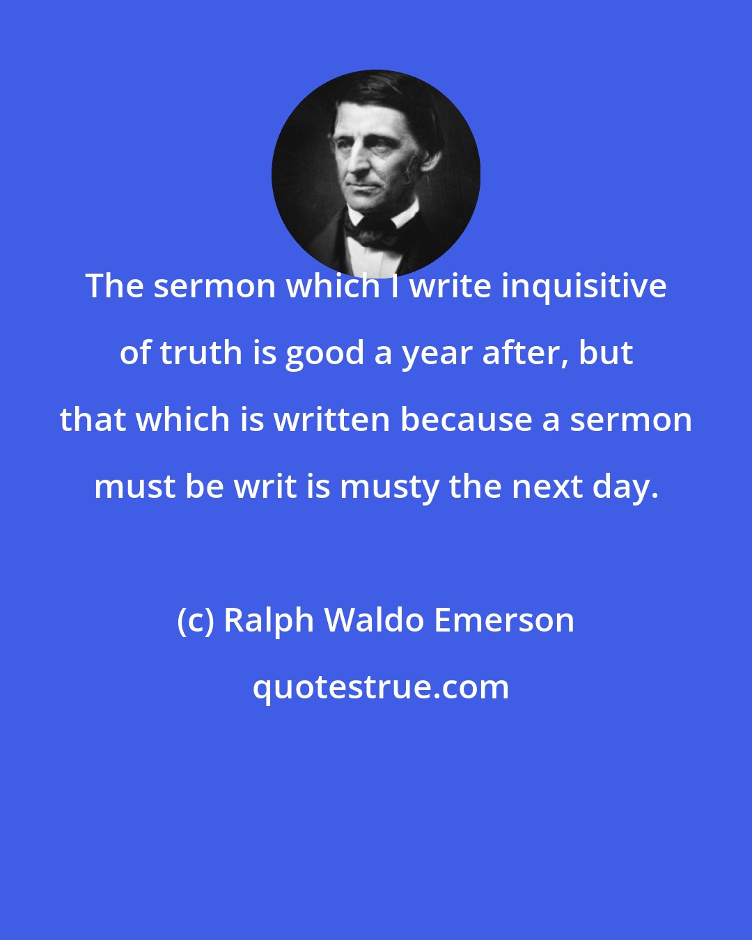 Ralph Waldo Emerson: The sermon which I write inquisitive of truth is good a year after, but that which is written because a sermon must be writ is musty the next day.