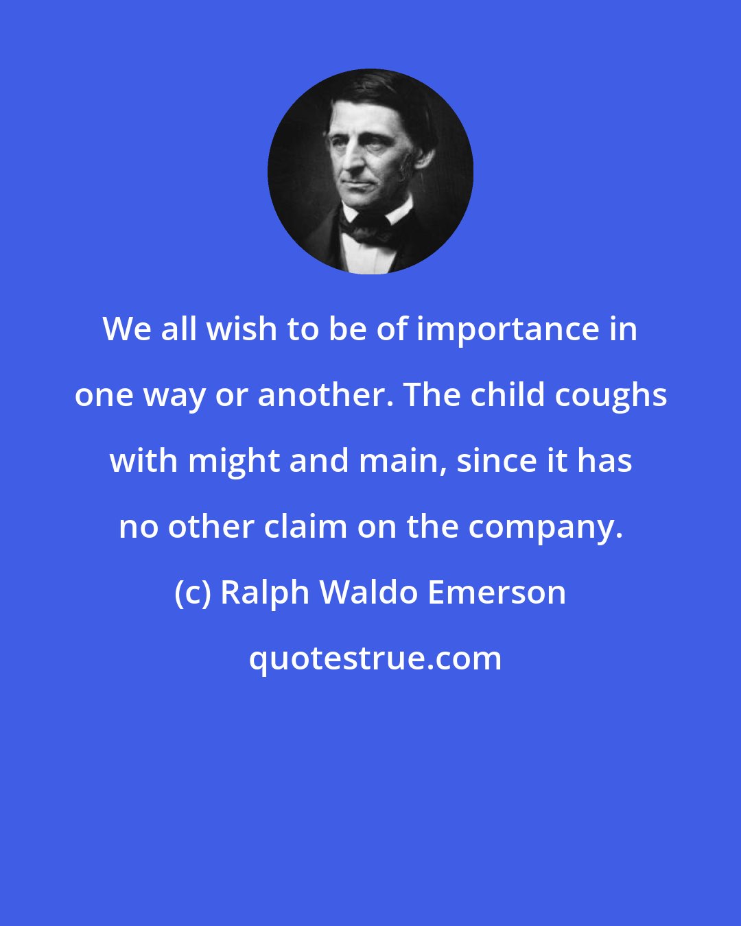 Ralph Waldo Emerson: We all wish to be of importance in one way or another. The child coughs with might and main, since it has no other claim on the company.