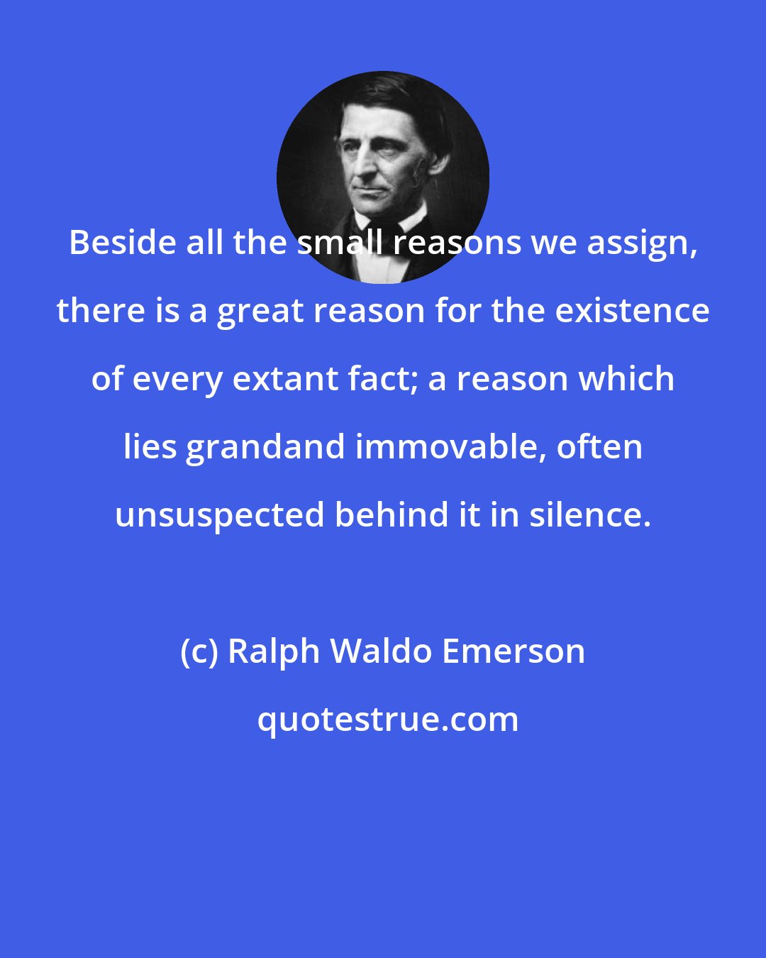 Ralph Waldo Emerson: Beside all the small reasons we assign, there is a great reason for the existence of every extant fact; a reason which lies grandand immovable, often unsuspected behind it in silence.