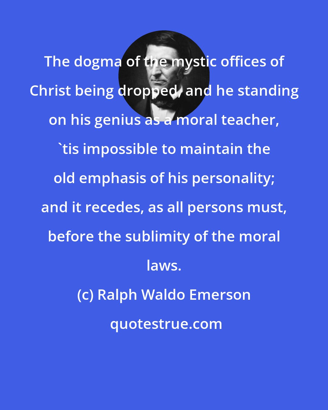 Ralph Waldo Emerson: The dogma of the mystic offices of Christ being dropped, and he standing on his genius as a moral teacher, 'tis impossible to maintain the old emphasis of his personality; and it recedes, as all persons must, before the sublimity of the moral laws.