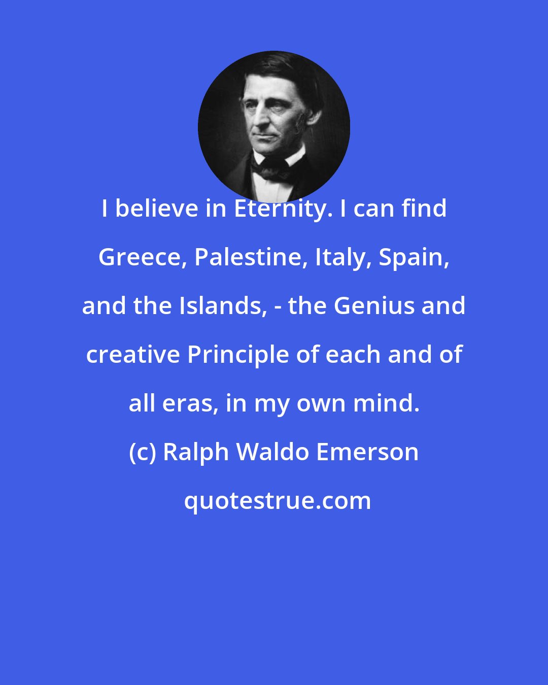 Ralph Waldo Emerson: I believe in Eternity. I can find Greece, Palestine, Italy, Spain, and the Islands, - the Genius and creative Principle of each and of all eras, in my own mind.