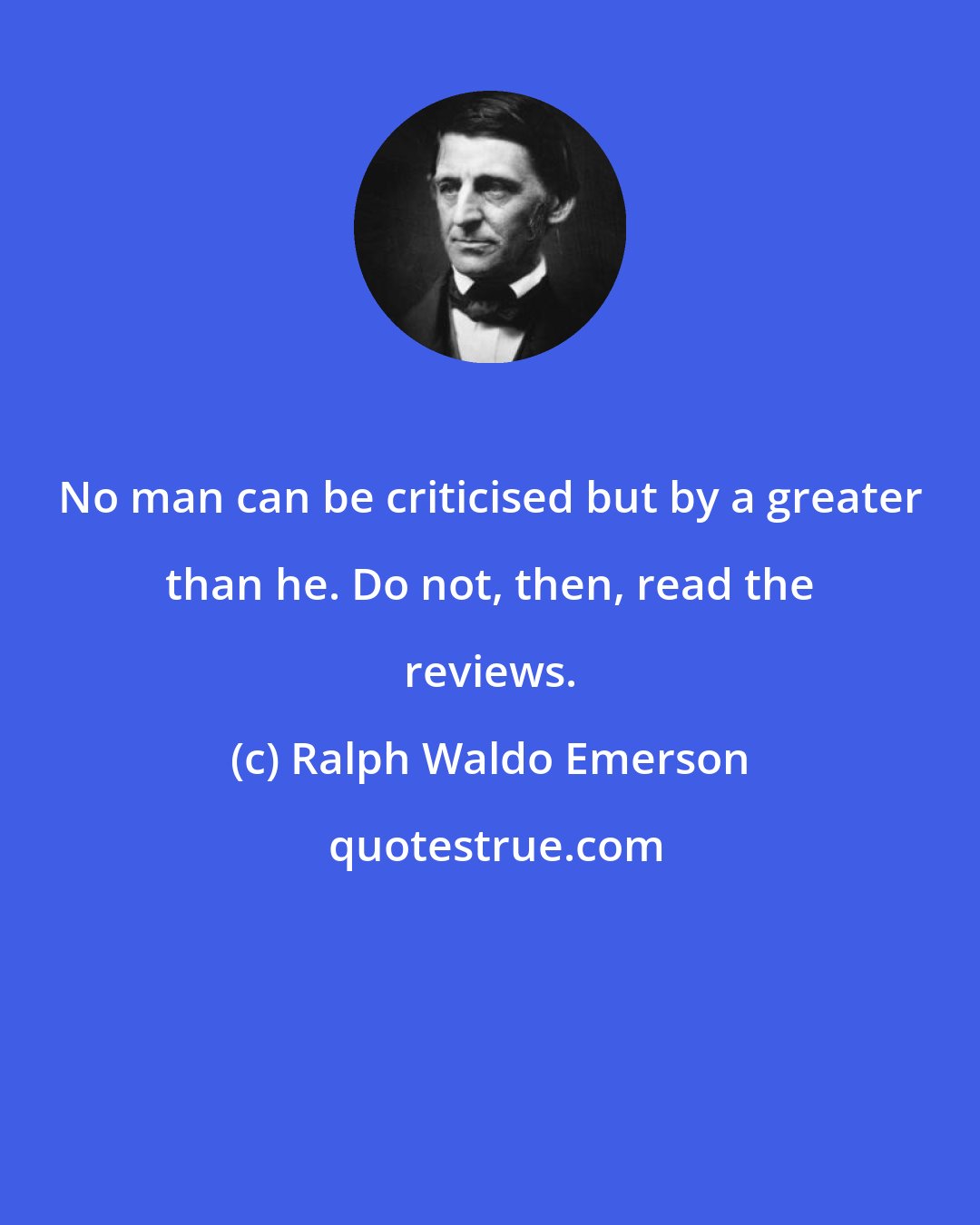 Ralph Waldo Emerson: No man can be criticised but by a greater than he. Do not, then, read the reviews.