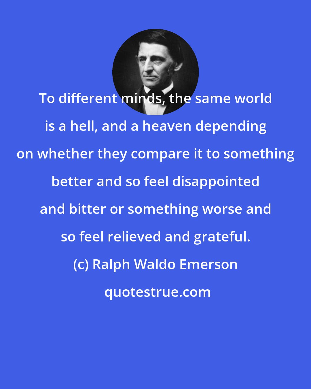 Ralph Waldo Emerson: To different minds, the same world is a hell, and a heaven depending on whether they compare it to something better and so feel disappointed and bitter or something worse and so feel relieved and grateful.