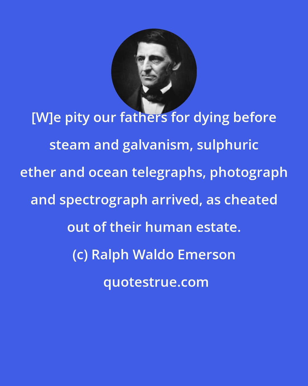 Ralph Waldo Emerson: [W]e pity our fathers for dying before steam and galvanism, sulphuric ether and ocean telegraphs, photograph and spectrograph arrived, as cheated out of their human estate.