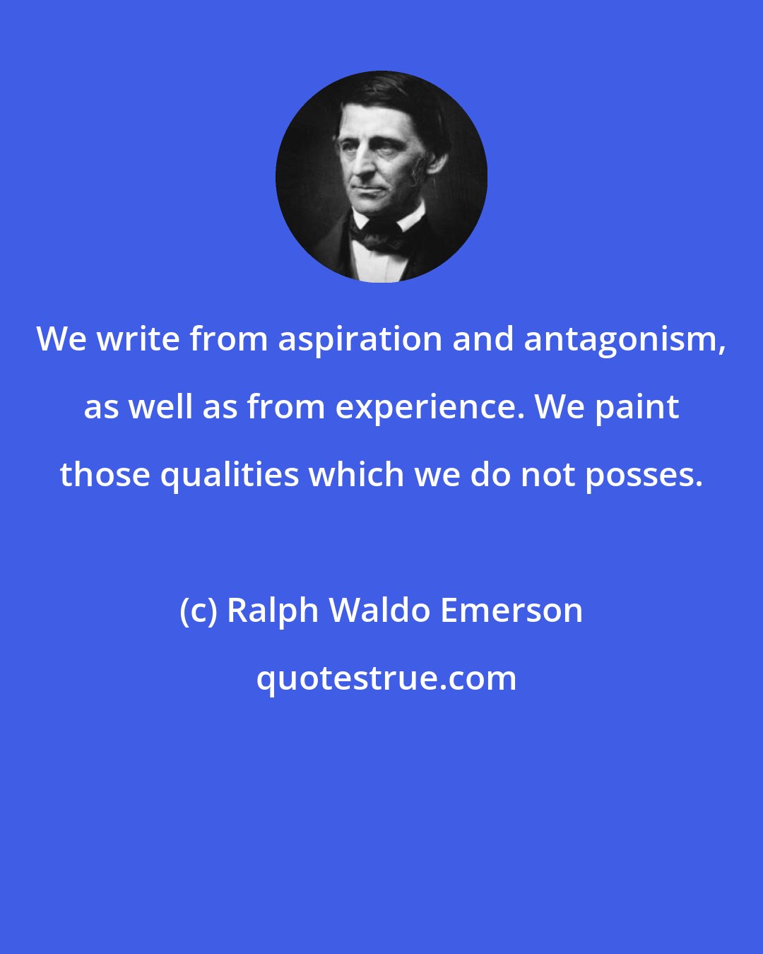 Ralph Waldo Emerson: We write from aspiration and antagonism, as well as from experience. We paint those qualities which we do not posses.