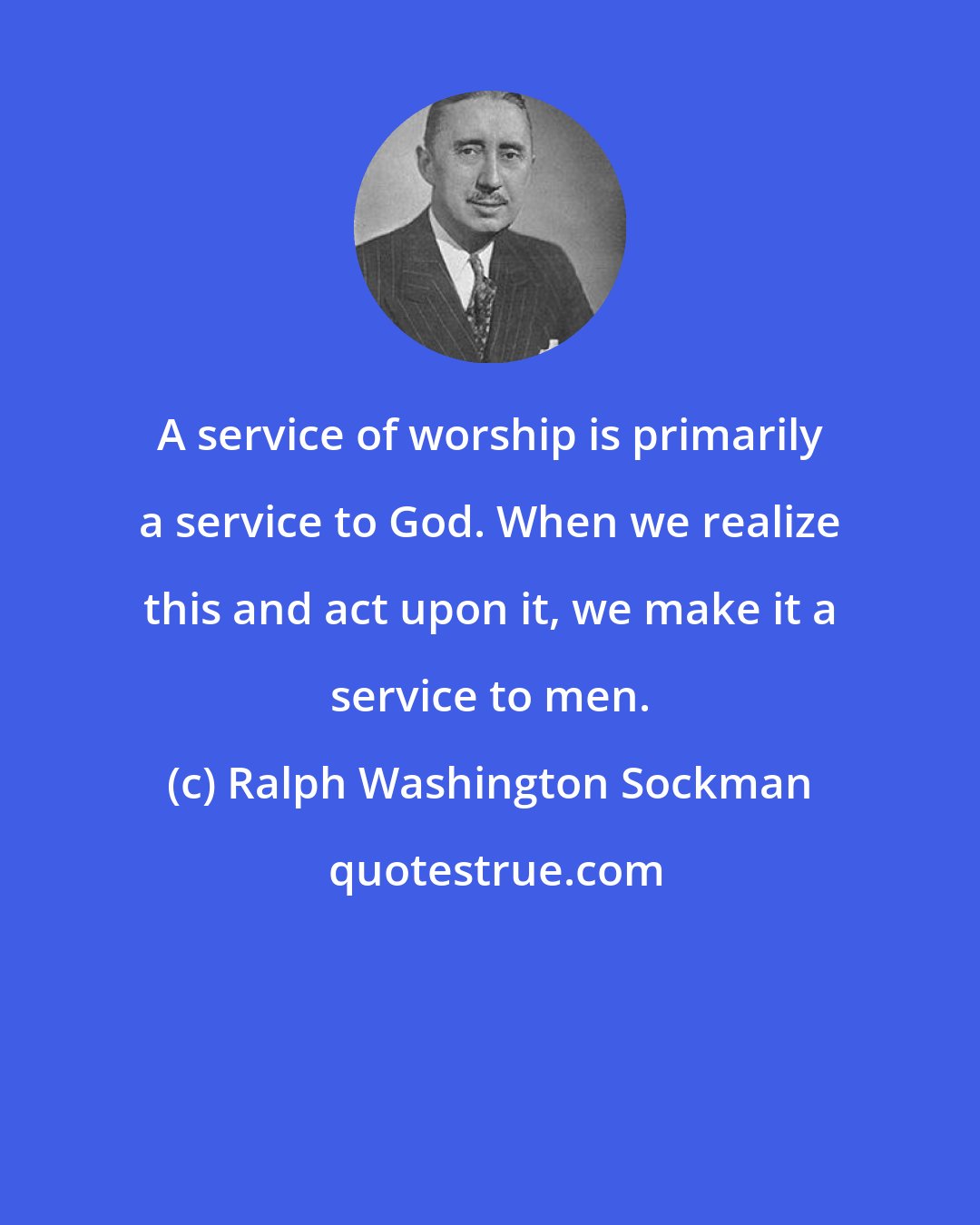 Ralph Washington Sockman: A service of worship is primarily a service to God. When we realize this and act upon it, we make it a service to men.