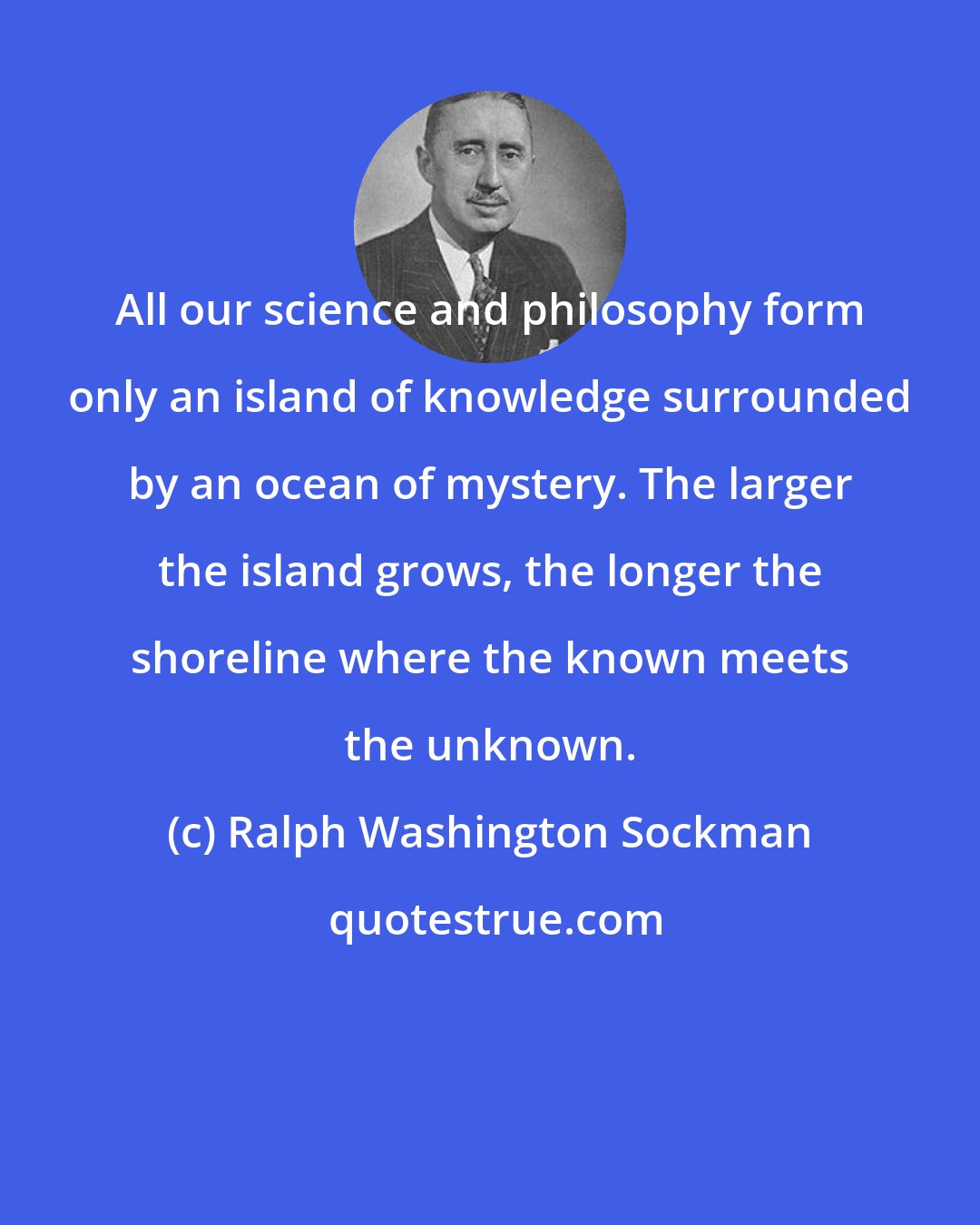 Ralph Washington Sockman: All our science and philosophy form only an island of knowledge surrounded by an ocean of mystery. The larger the island grows, the longer the shoreline where the known meets the unknown.