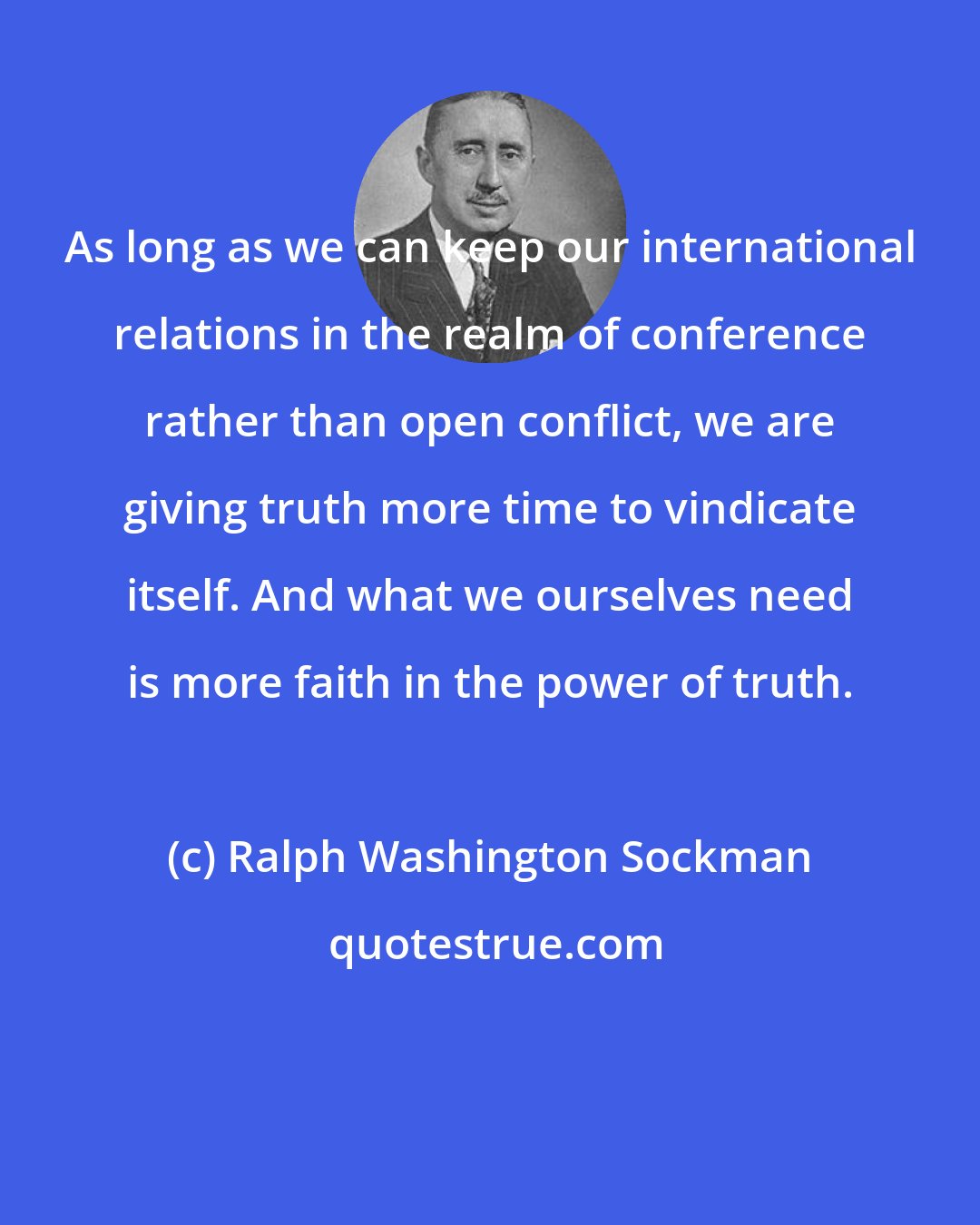 Ralph Washington Sockman: As long as we can keep our international relations in the realm of conference rather than open conflict, we are giving truth more time to vindicate itself. And what we ourselves need is more faith in the power of truth.