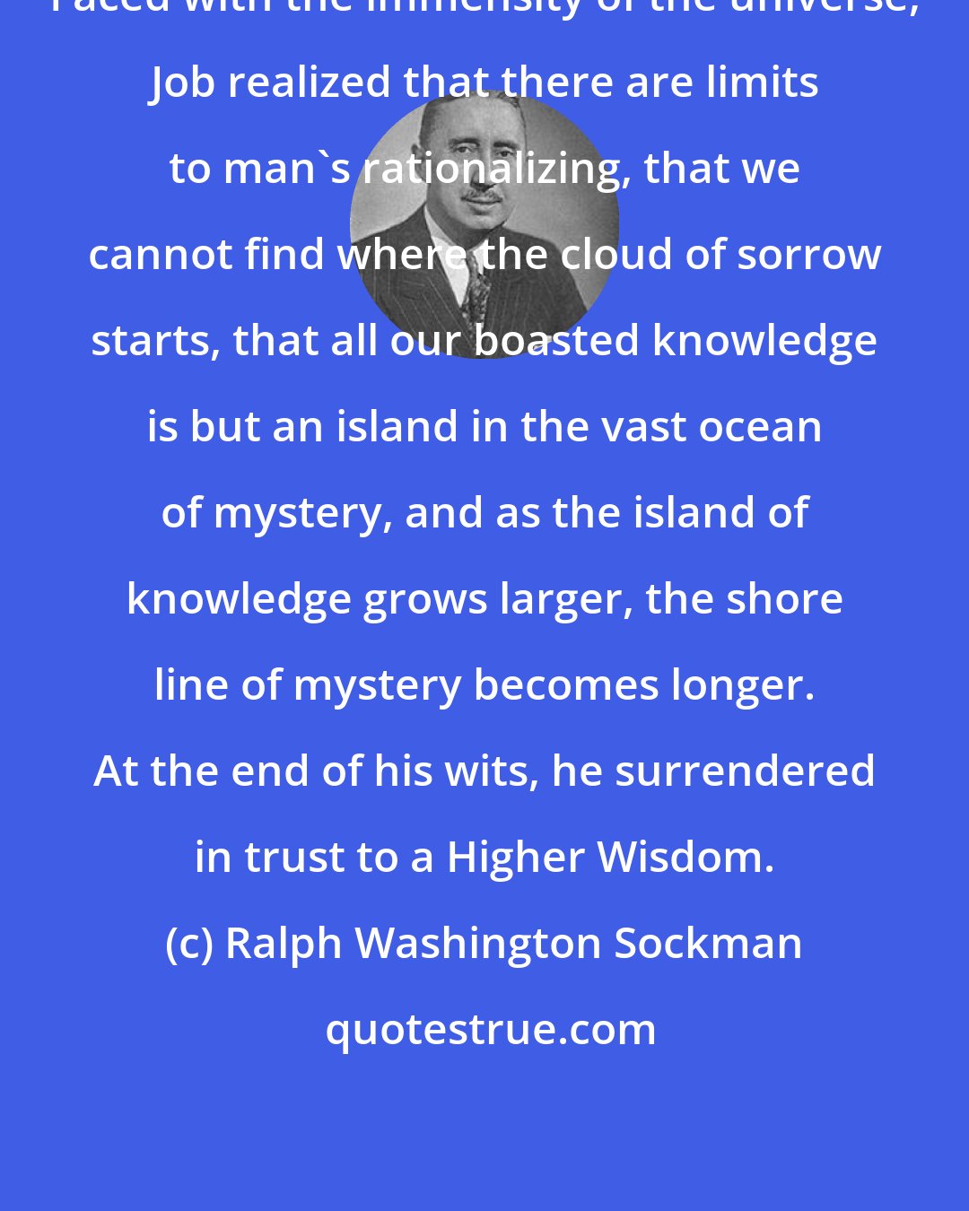 Ralph Washington Sockman: Faced with the immensity of the universe, Job realized that there are limits to man's rationalizing, that we cannot find where the cloud of sorrow starts, that all our boasted knowledge is but an island in the vast ocean of mystery, and as the island of knowledge grows larger, the shore line of mystery becomes longer. At the end of his wits, he surrendered in trust to a Higher Wisdom.