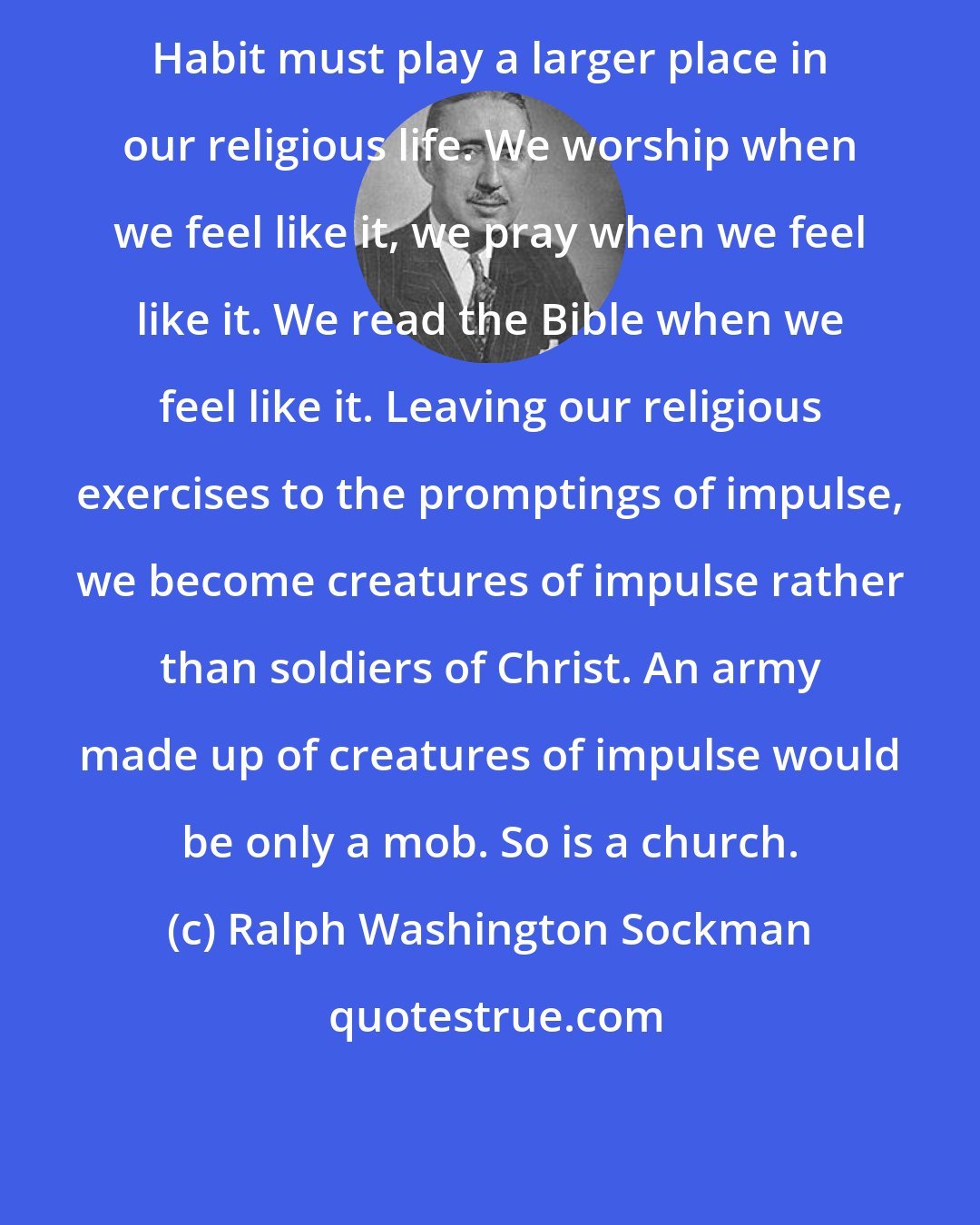 Ralph Washington Sockman: Habit must play a larger place in our religious life. We worship when we feel like it, we pray when we feel like it. We read the Bible when we feel like it. Leaving our religious exercises to the promptings of impulse, we become creatures of impulse rather than soldiers of Christ. An army made up of creatures of impulse would be only a mob. So is a church.