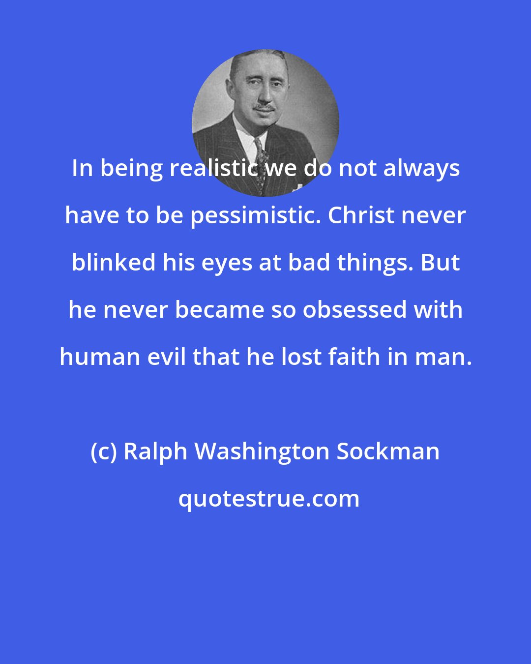 Ralph Washington Sockman: In being realistic we do not always have to be pessimistic. Christ never blinked his eyes at bad things. But he never became so obsessed with human evil that he lost faith in man.