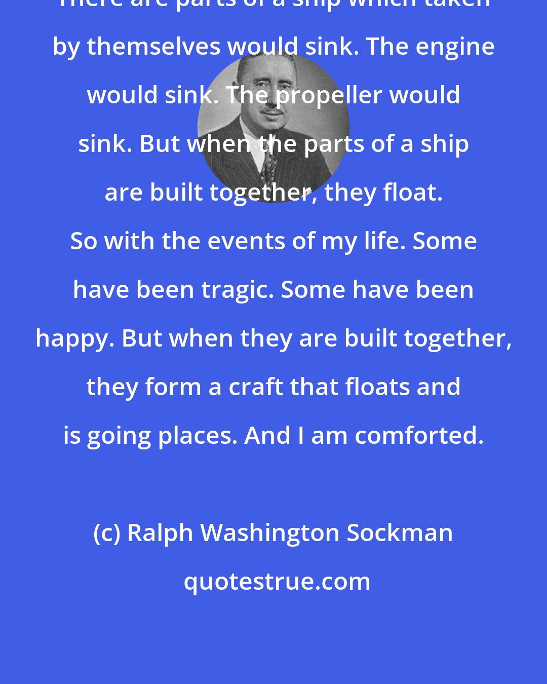 Ralph Washington Sockman: There are parts of a ship which taken by themselves would sink. The engine would sink. The propeller would sink. But when the parts of a ship are built together, they float. So with the events of my life. Some have been tragic. Some have been happy. But when they are built together, they form a craft that floats and is going places. And I am comforted.