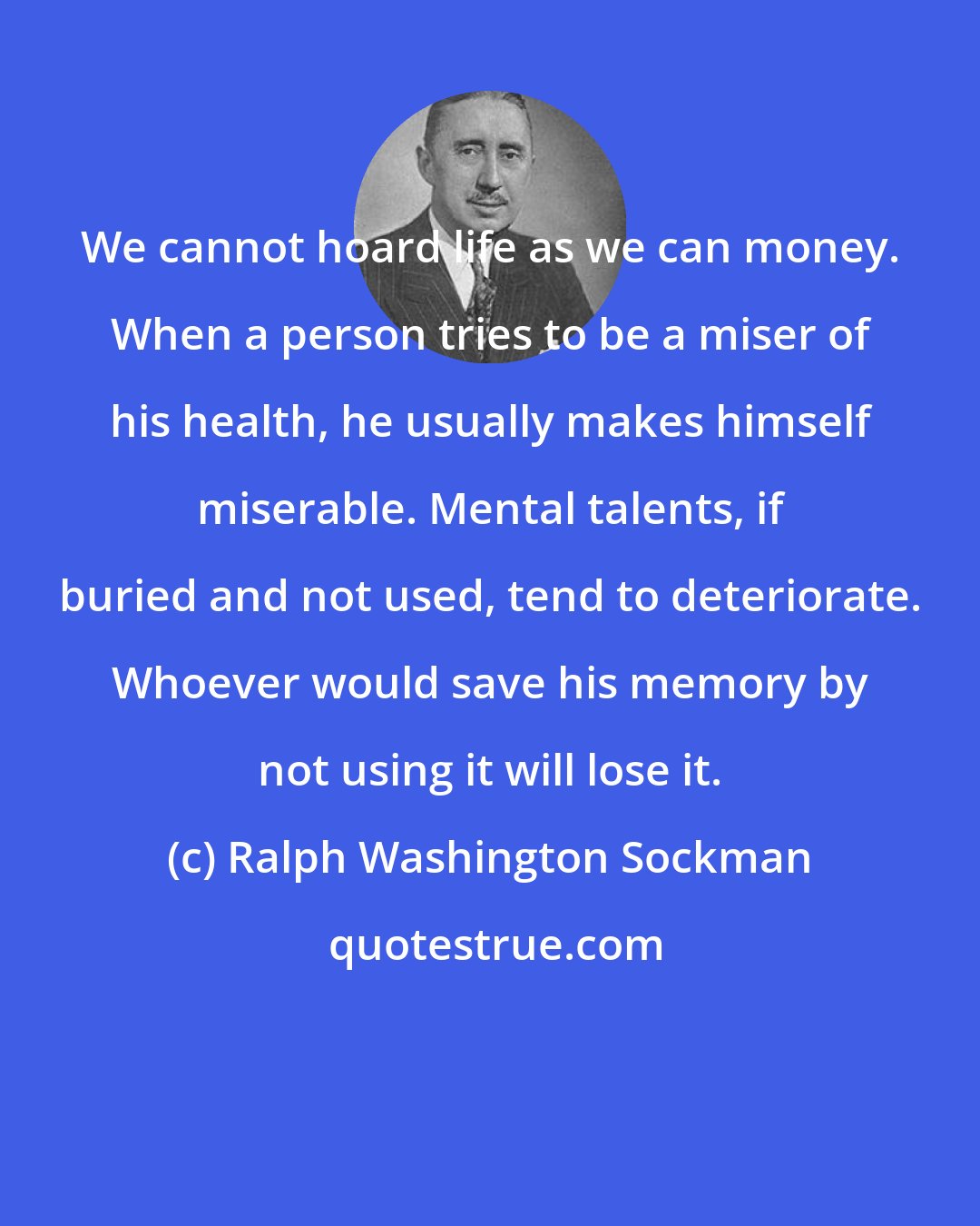 Ralph Washington Sockman: We cannot hoard life as we can money. When a person tries to be a miser of his health, he usually makes himself miserable. Mental talents, if buried and not used, tend to deteriorate. Whoever would save his memory by not using it will lose it.