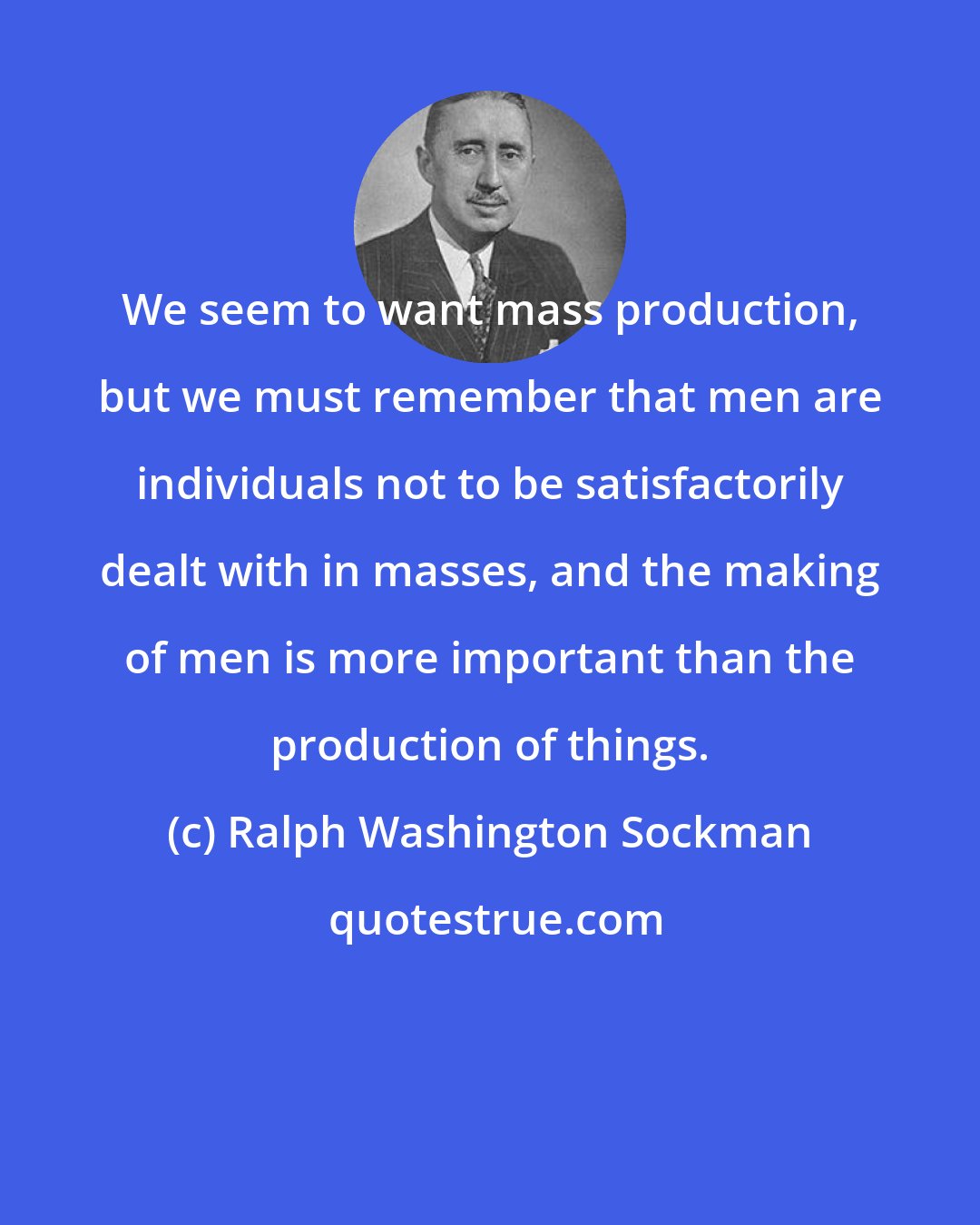 Ralph Washington Sockman: We seem to want mass production, but we must remember that men are individuals not to be satisfactorily dealt with in masses, and the making of men is more important than the production of things.