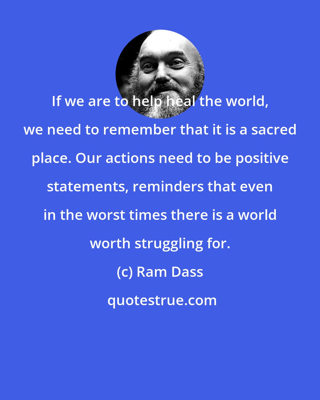 Ram Dass: If we are to help heal the world, we need to remember that it is a sacred place. Our actions need to be positive statements, reminders that even in the worst times there is a world worth struggling for.