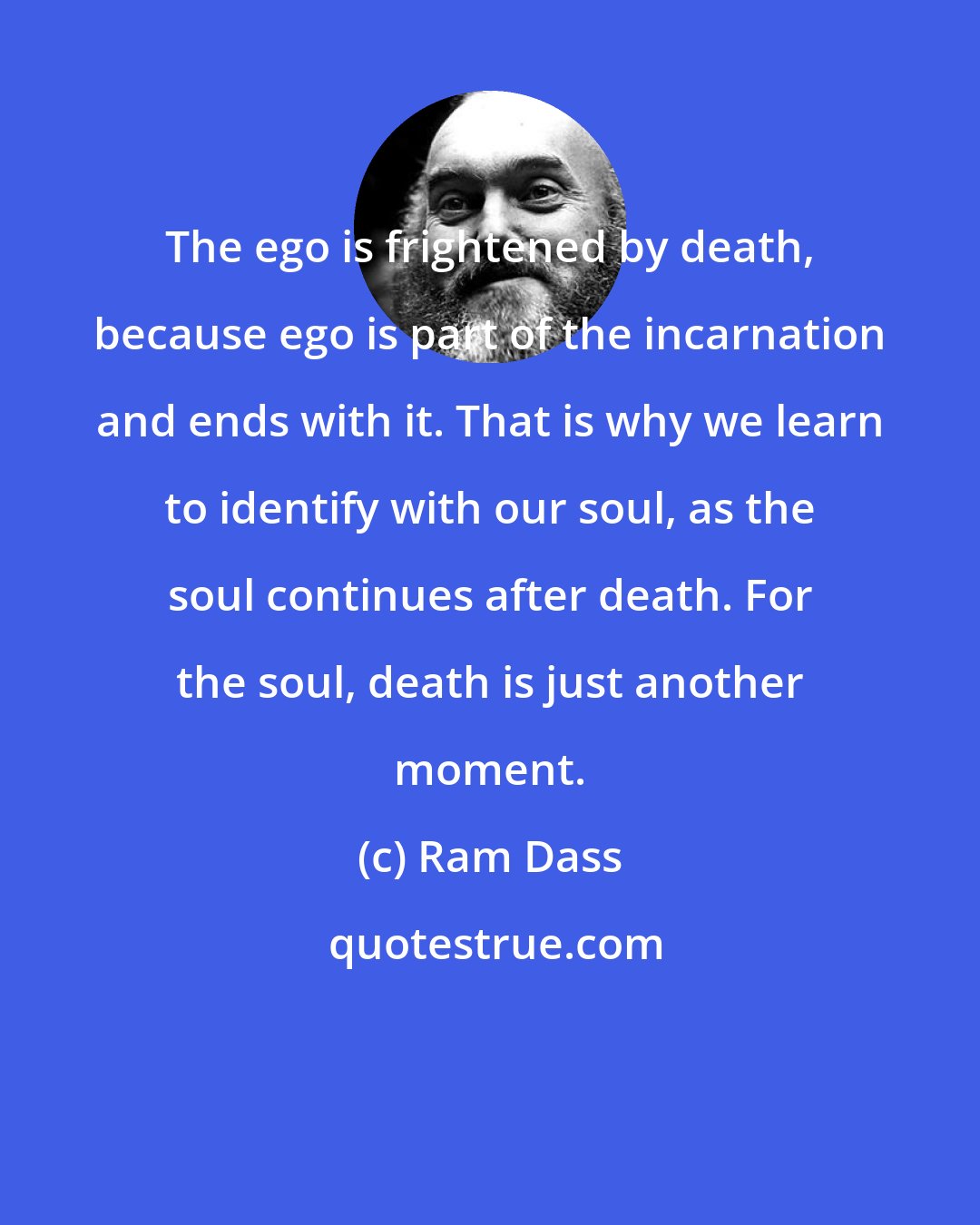 Ram Dass: The ego is frightened by death, because ego is part of the incarnation and ends with it. That is why we learn to identify with our soul, as the soul continues after death. For the soul, death is just another moment.