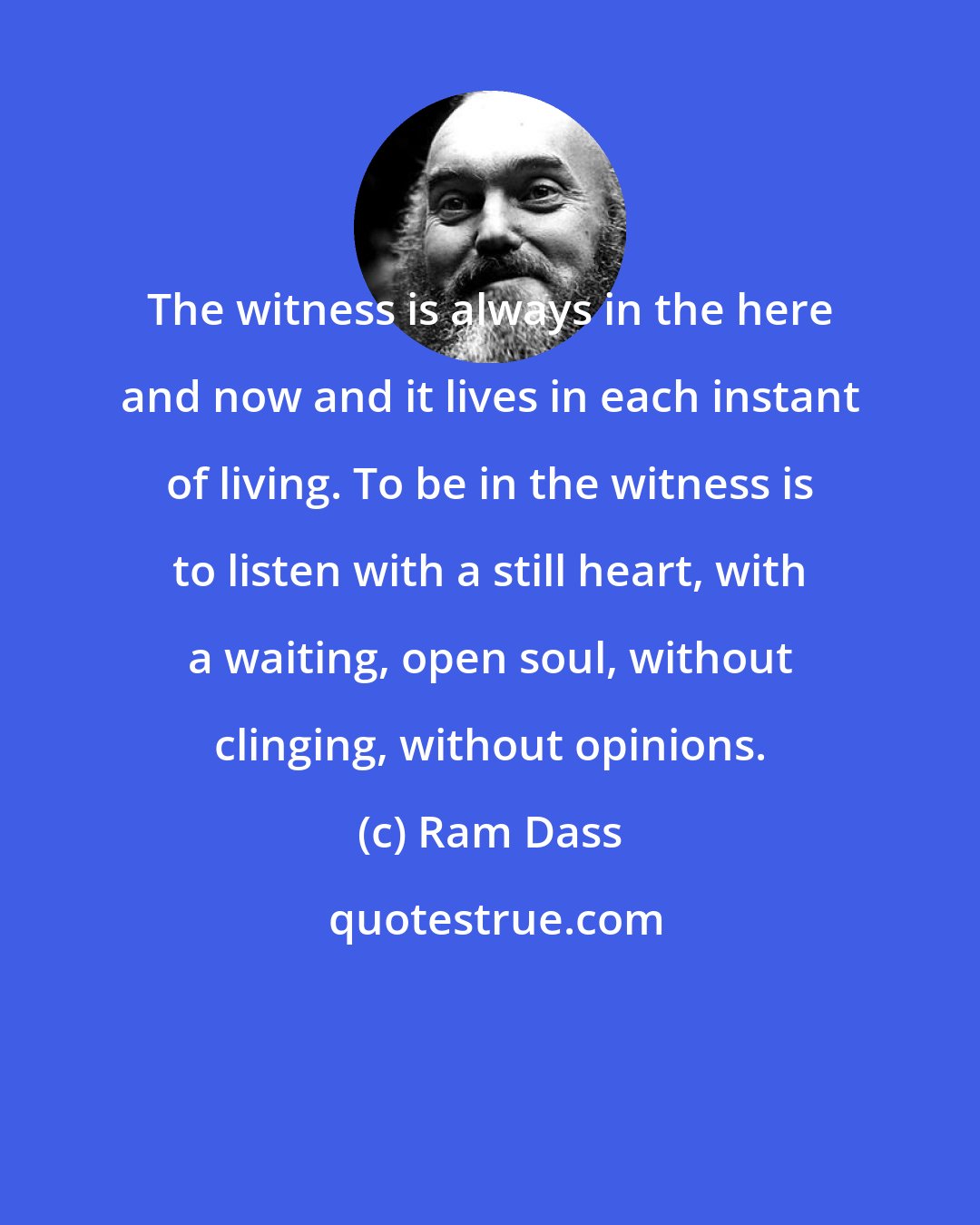 Ram Dass: The witness is always in the here and now and it lives in each instant of living. To be in the witness is to listen with a still heart, with a waiting, open soul, without clinging, without opinions.