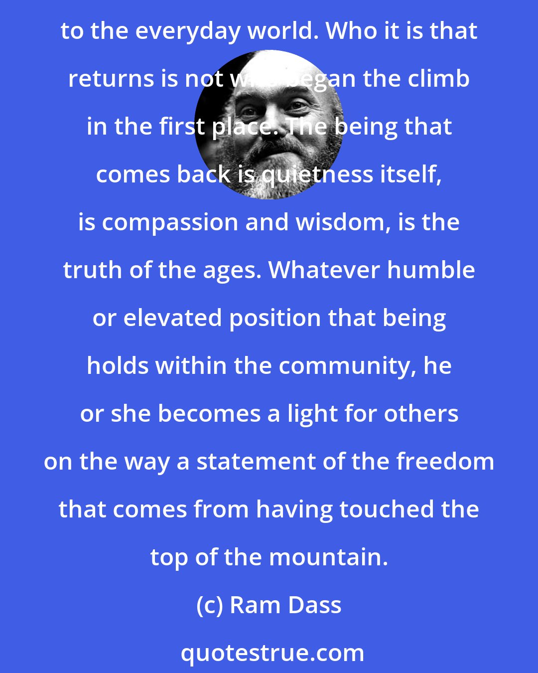 Ram Dass: After one arrives at the summit, after going through the total transformation of being...there is yet one more step to the completion of that journey: the return to the valley below, to the everyday world. Who it is that returns is not who began the climb in the first place. The being that comes back is quietness itself, is compassion and wisdom, is the truth of the ages. Whatever humble or elevated position that being holds within the community, he or she becomes a light for others on the way a statement of the freedom that comes from having touched the top of the mountain.