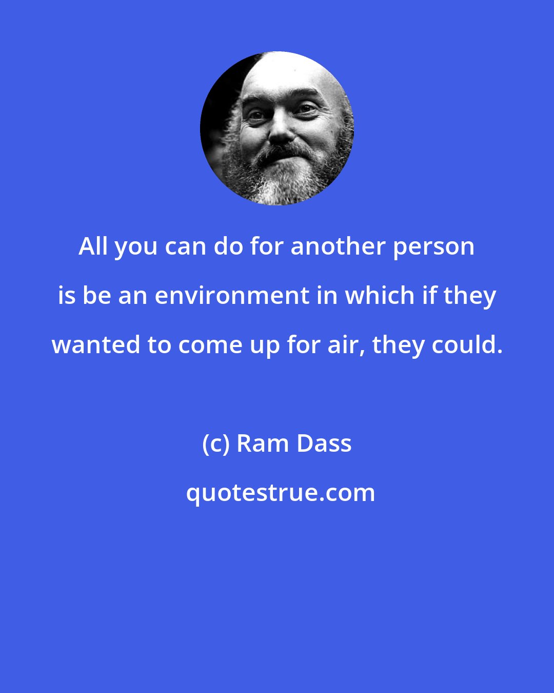 Ram Dass: All you can do for another person is be an environment in which if they wanted to come up for air, they could.