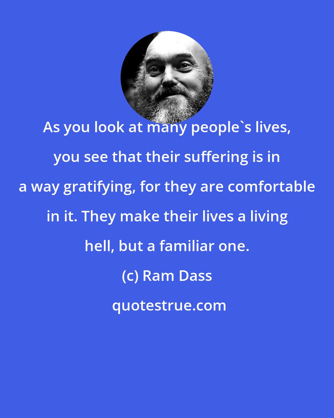 Ram Dass: As you look at many people's lives, you see that their suffering is in a way gratifying, for they are comfortable in it. They make their lives a living hell, but a familiar one.