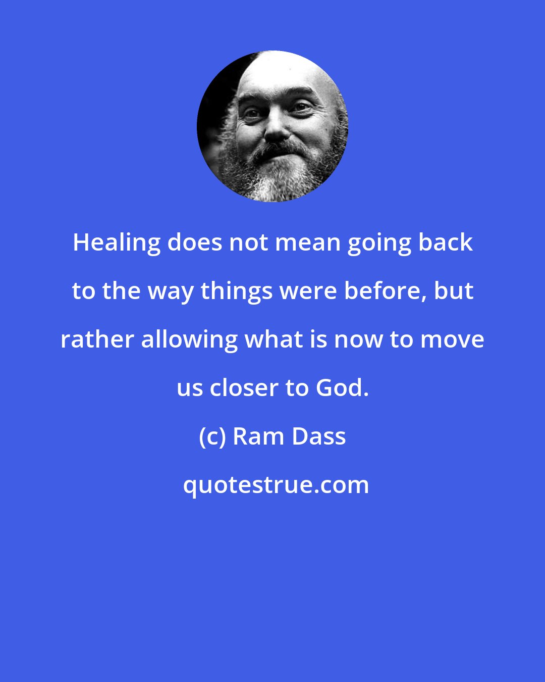 Ram Dass: Healing does not mean going back to the way things were before, but rather allowing what is now to move us closer to God.