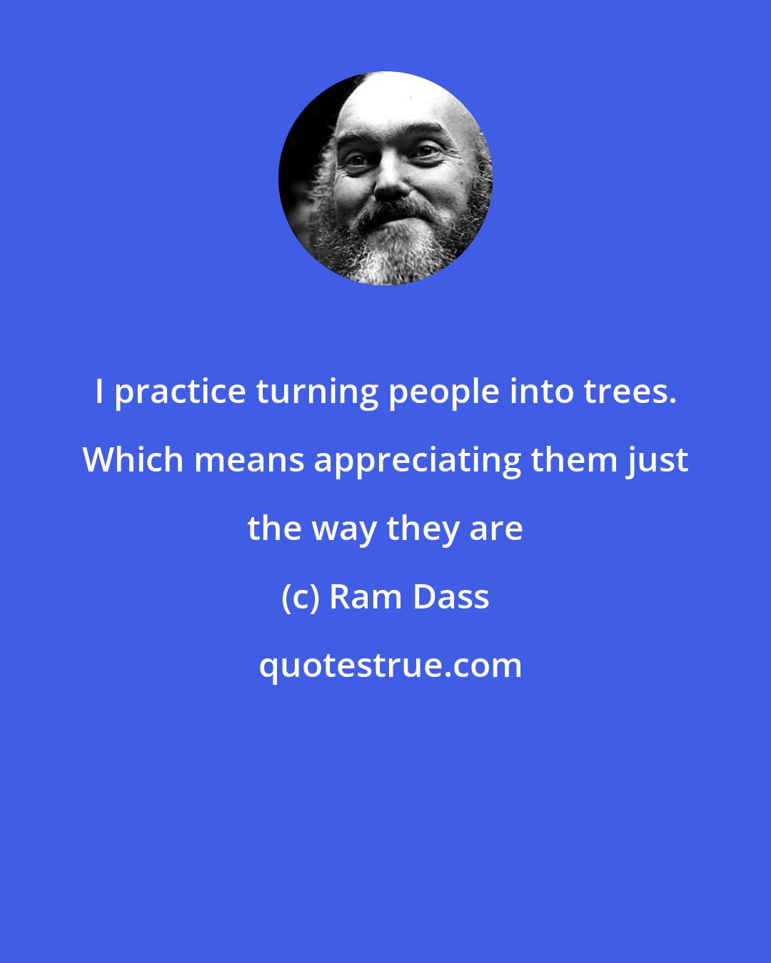 Ram Dass: I practice turning people into trees. Which means appreciating them just the way they are