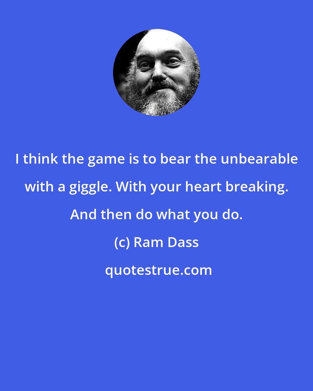 Ram Dass: I think the game is to bear the unbearable with a giggle. With your heart breaking. And then do what you do.