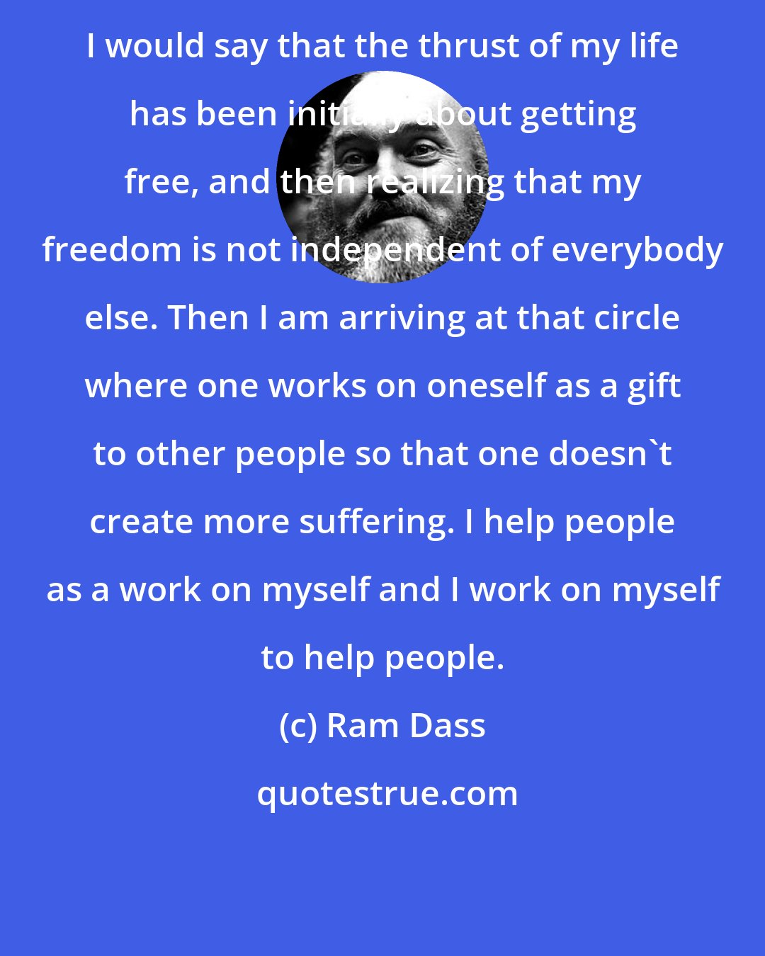 Ram Dass: I would say that the thrust of my life has been initially about getting free, and then realizing that my freedom is not independent of everybody else. Then I am arriving at that circle where one works on oneself as a gift to other people so that one doesn't create more suffering. I help people as a work on myself and I work on myself to help people.