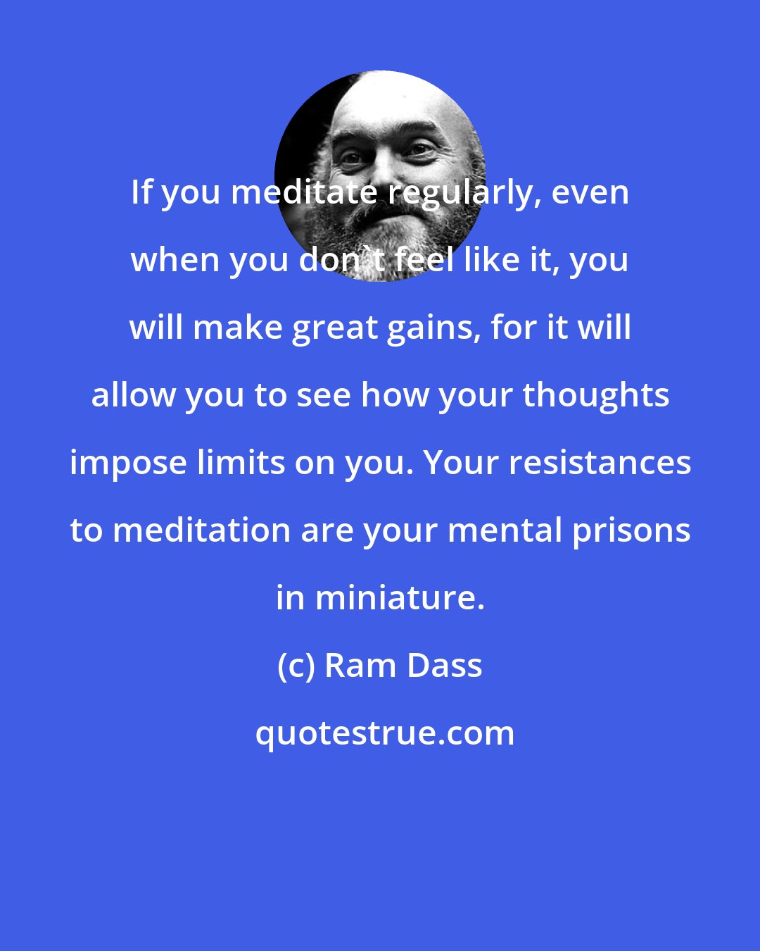 Ram Dass: If you meditate regularly, even when you don't feel like it, you will make great gains, for it will allow you to see how your thoughts impose limits on you. Your resistances to meditation are your mental prisons in miniature.