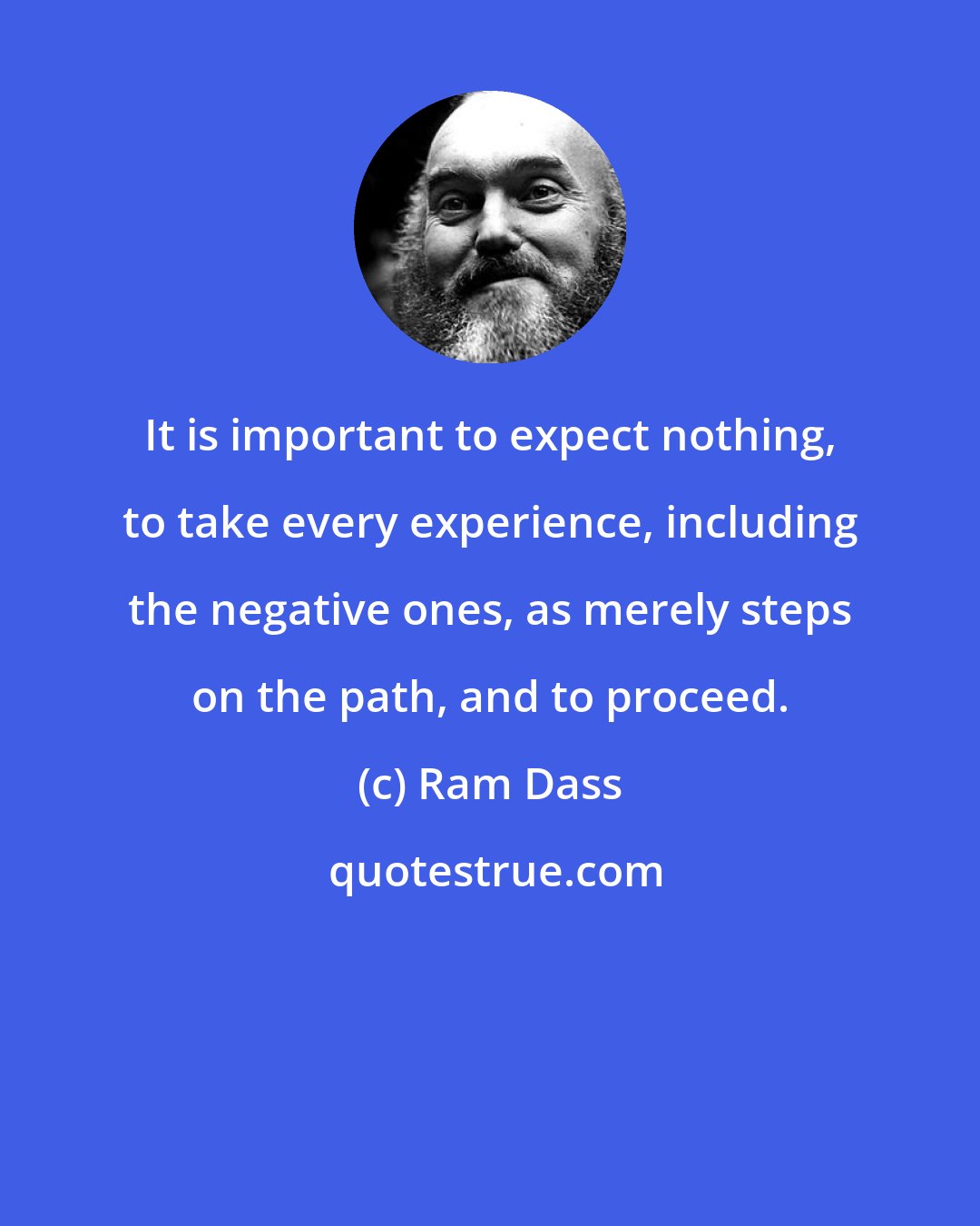 Ram Dass: It is important to expect nothing, to take every experience, including the negative ones, as merely steps on the path, and to proceed.