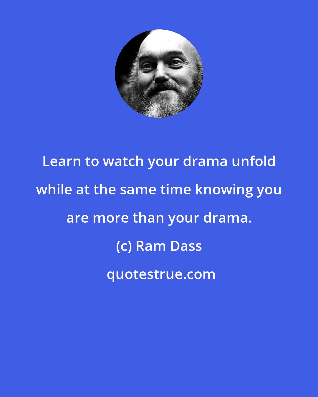 Ram Dass: Learn to watch your drama unfold while at the same time knowing you are more than your drama.