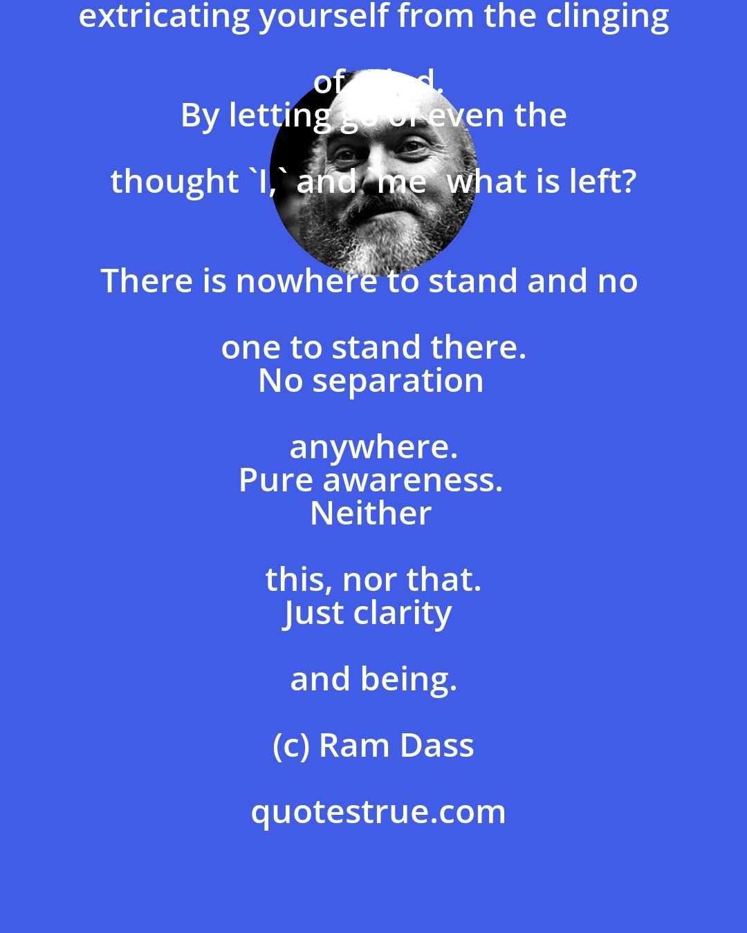 Ram Dass: Meditation means to be constantly extricating yourself from the clinging of mind.
 By letting go of even the thought 'I,' and 'me' what is left? 
There is nowhere to stand and no one to stand there. 
No separation anywhere. 
Pure awareness. 
Neither this, nor that. 
Just clarity and being.