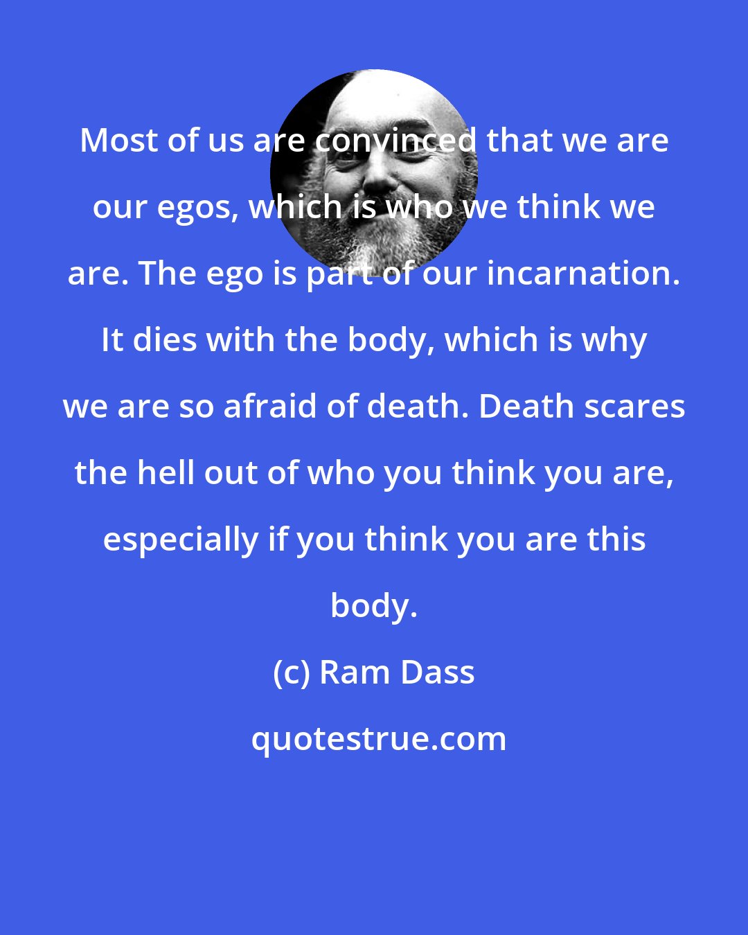 Ram Dass: Most of us are convinced that we are our egos, which is who we think we are. The ego is part of our incarnation. It dies with the body, which is why we are so afraid of death. Death scares the hell out of who you think you are, especially if you think you are this body.