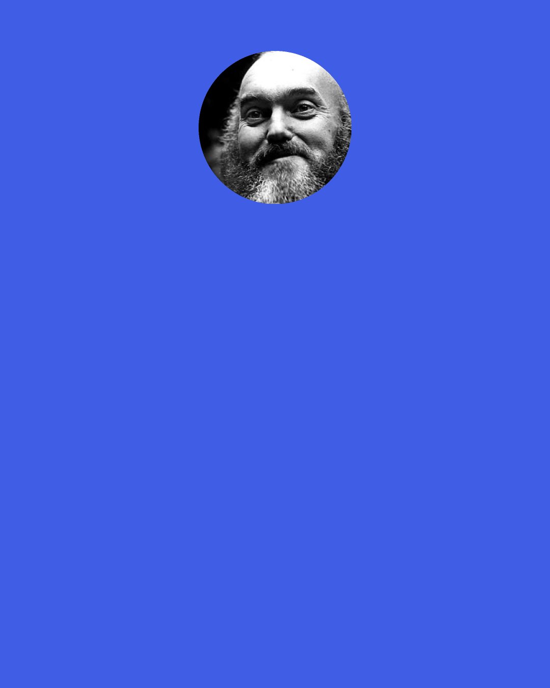 Ram Dass: So somebody comes along and gets to me. They get me angry or uptight or they awaken some desire in me, wow am I delighted. They got me. And that’s my work on myself. If I am angry with you because your behavior doesn’t fill my model of how you should be, that’s my problem for having models. No expectations, no upset. If you are a liar and a cheat, that’s your Karma. If I’m cheated, that’s my work on myself.