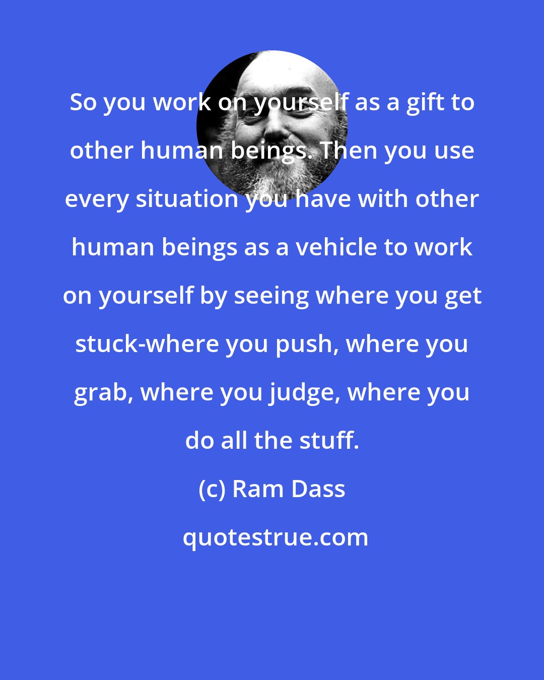 Ram Dass: So you work on yourself as a gift to other human beings. Then you use every situation you have with other human beings as a vehicle to work on yourself by seeing where you get stuck-where you push, where you grab, where you judge, where you do all the stuff.