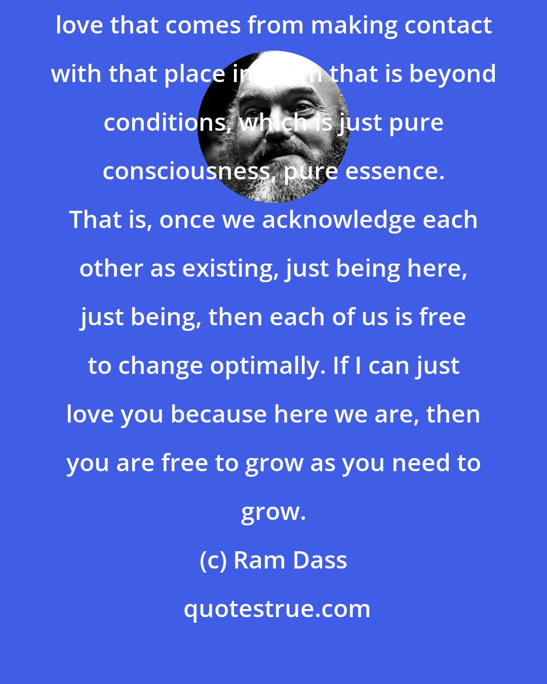 Ram Dass: The greatest thing you can do for another being is to provide the unconditional love that comes from making contact with that place in them that is beyond conditions, which is just pure consciousness, pure essence. That is, once we acknowledge each other as existing, just being here, just being, then each of us is free to change optimally. If I can just love you because here we are, then you are free to grow as you need to grow.