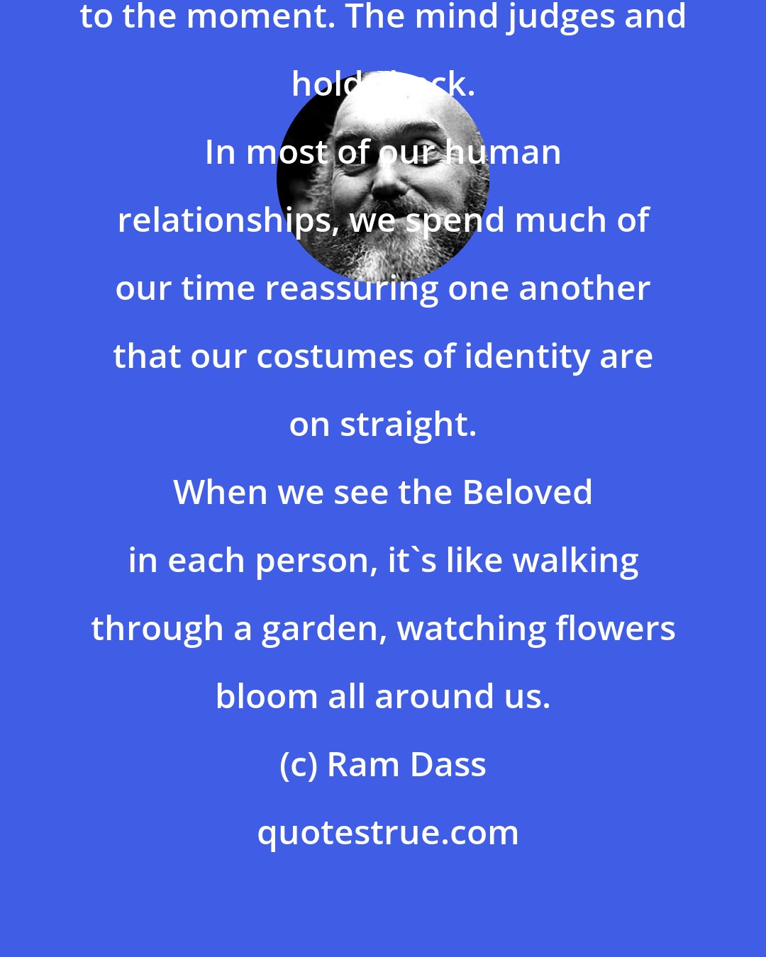 Ram Dass: The heart surrenders everything to the moment. The mind judges and holds back. 
 
 In most of our human relationships, we spend much of our time reassuring one another that our costumes of identity are on straight. 
 
 When we see the Beloved in each person, it's like walking through a garden, watching flowers bloom all around us.