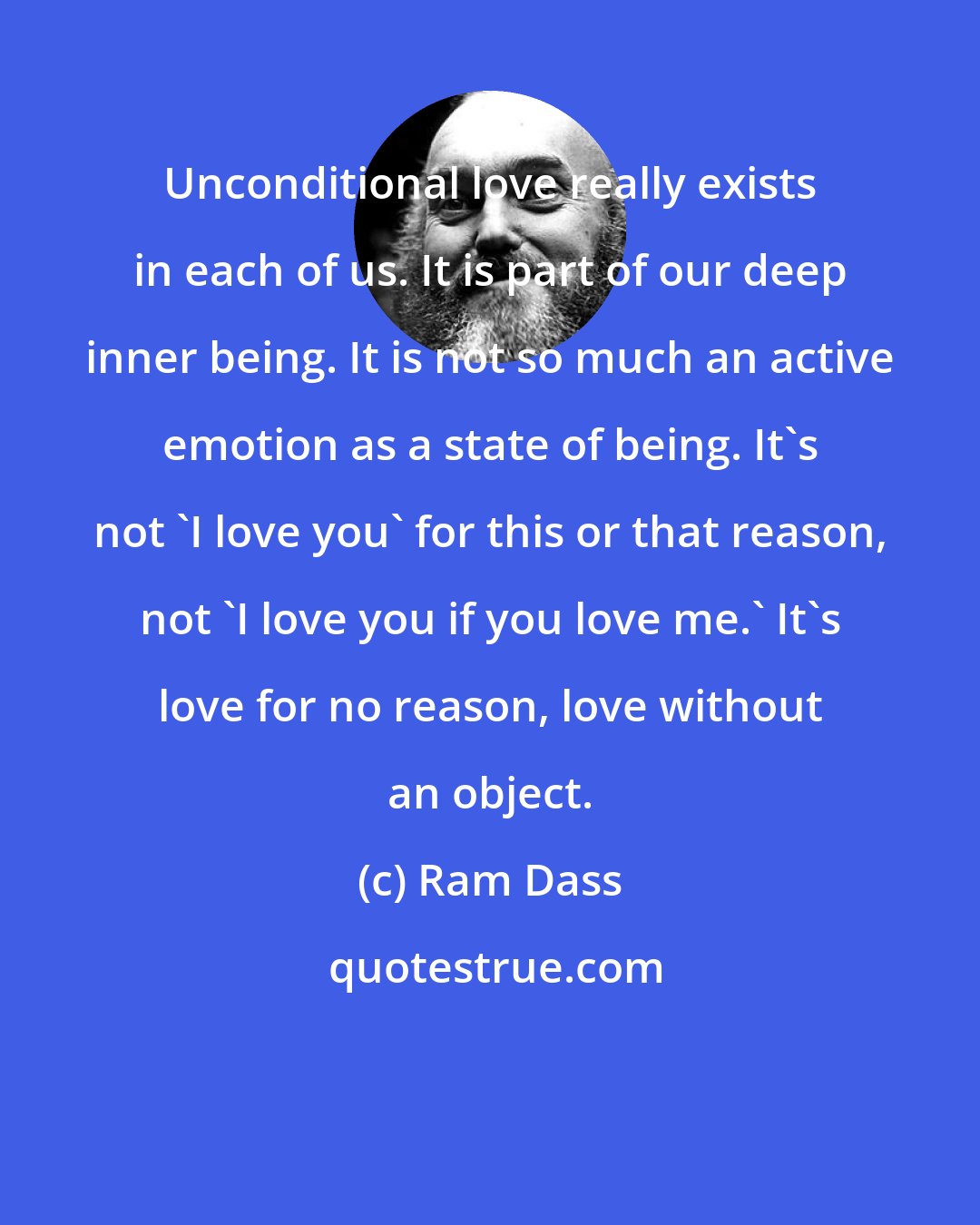 Ram Dass: Unconditional love really exists in each of us. It is part of our deep inner being. It is not so much an active emotion as a state of being. It's not 'I love you' for this or that reason, not 'I love you if you love me.' It's love for no reason, love without an object.