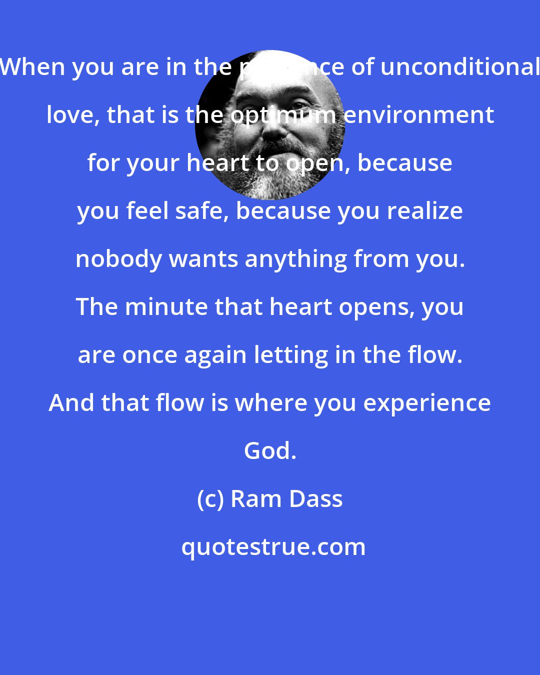 Ram Dass: When you are in the presence of unconditional love, that is the optimum environment for your heart to open, because you feel safe, because you realize nobody wants anything from you. The minute that heart opens, you are once again letting in the flow. And that flow is where you experience God.