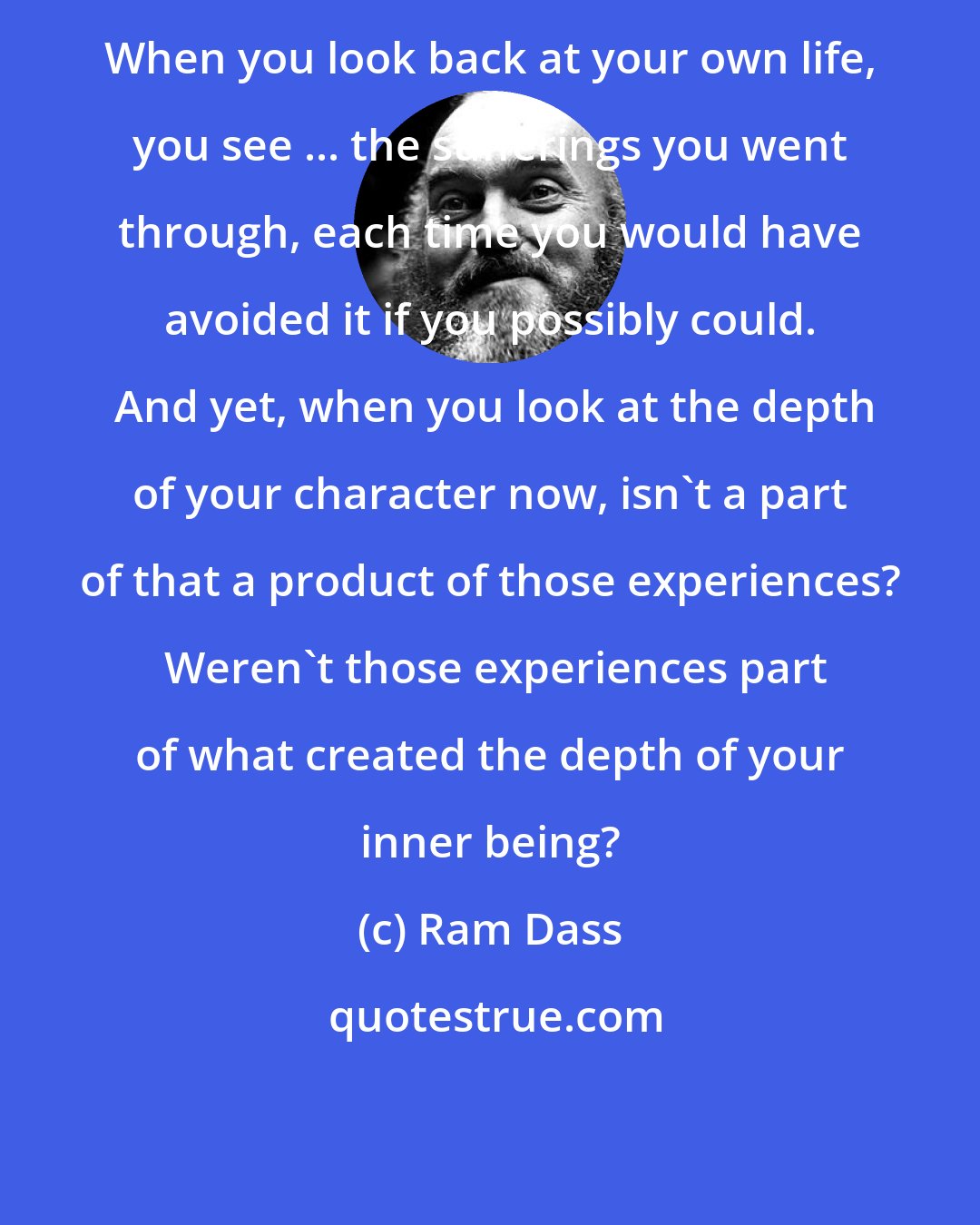 Ram Dass: When you look back at your own life, you see ... the sufferings you went through, each time you would have avoided it if you possibly could.  And yet, when you look at the depth of your character now, isn't a part of that a product of those experiences?  Weren't those experiences part of what created the depth of your inner being?