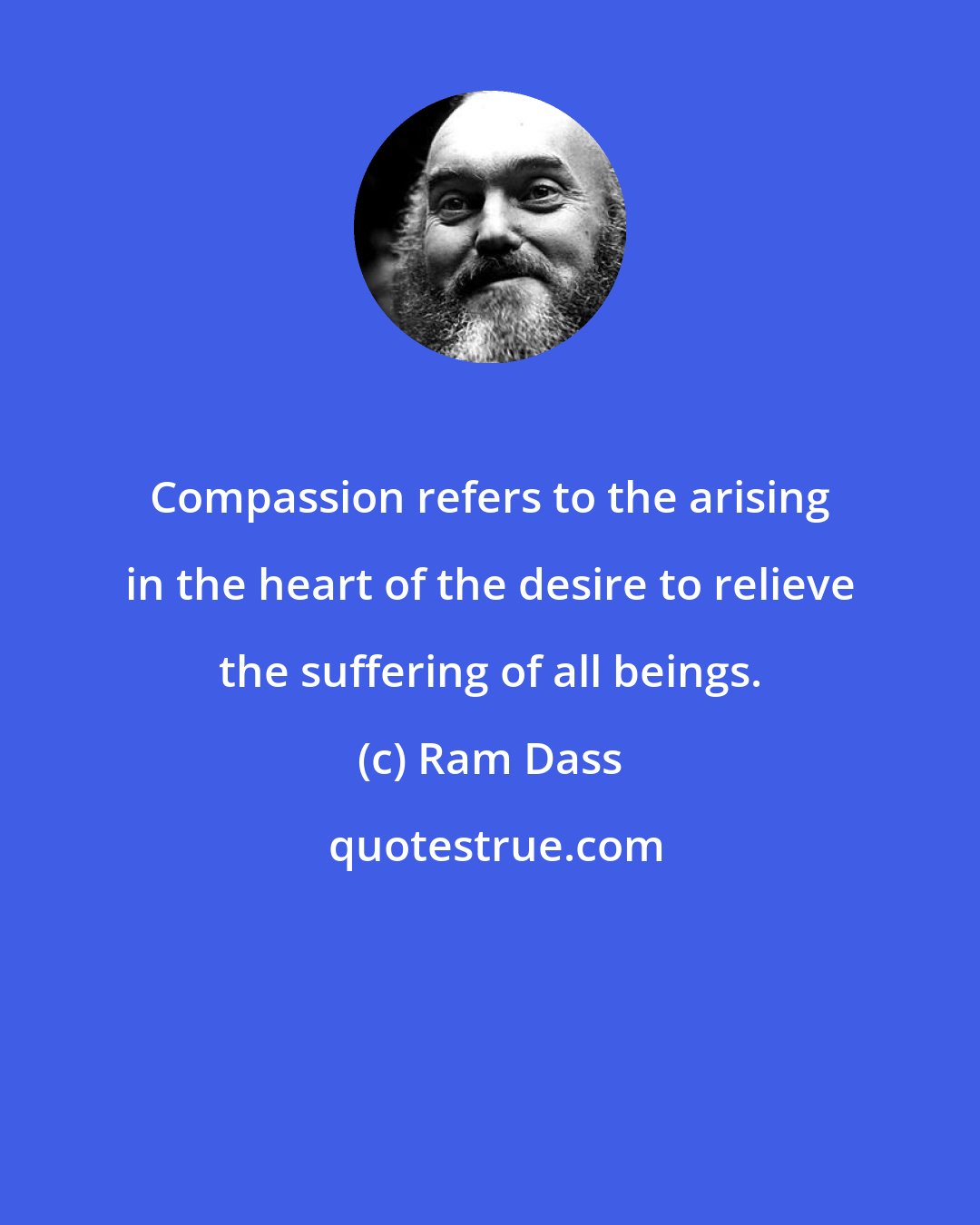 Ram Dass: Compassion refers to the arising in the heart of the desire to relieve the suffering of all beings.