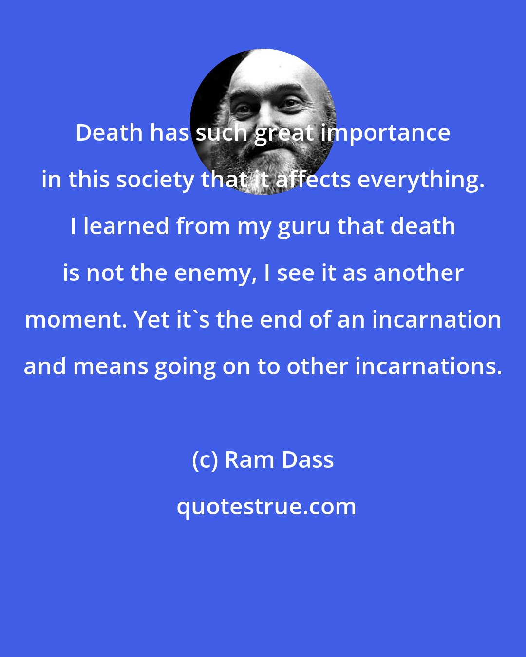 Ram Dass: Death has such great importance in this society that it affects everything. I learned from my guru that death is not the enemy, I see it as another moment. Yet it's the end of an incarnation and means going on to other incarnations.