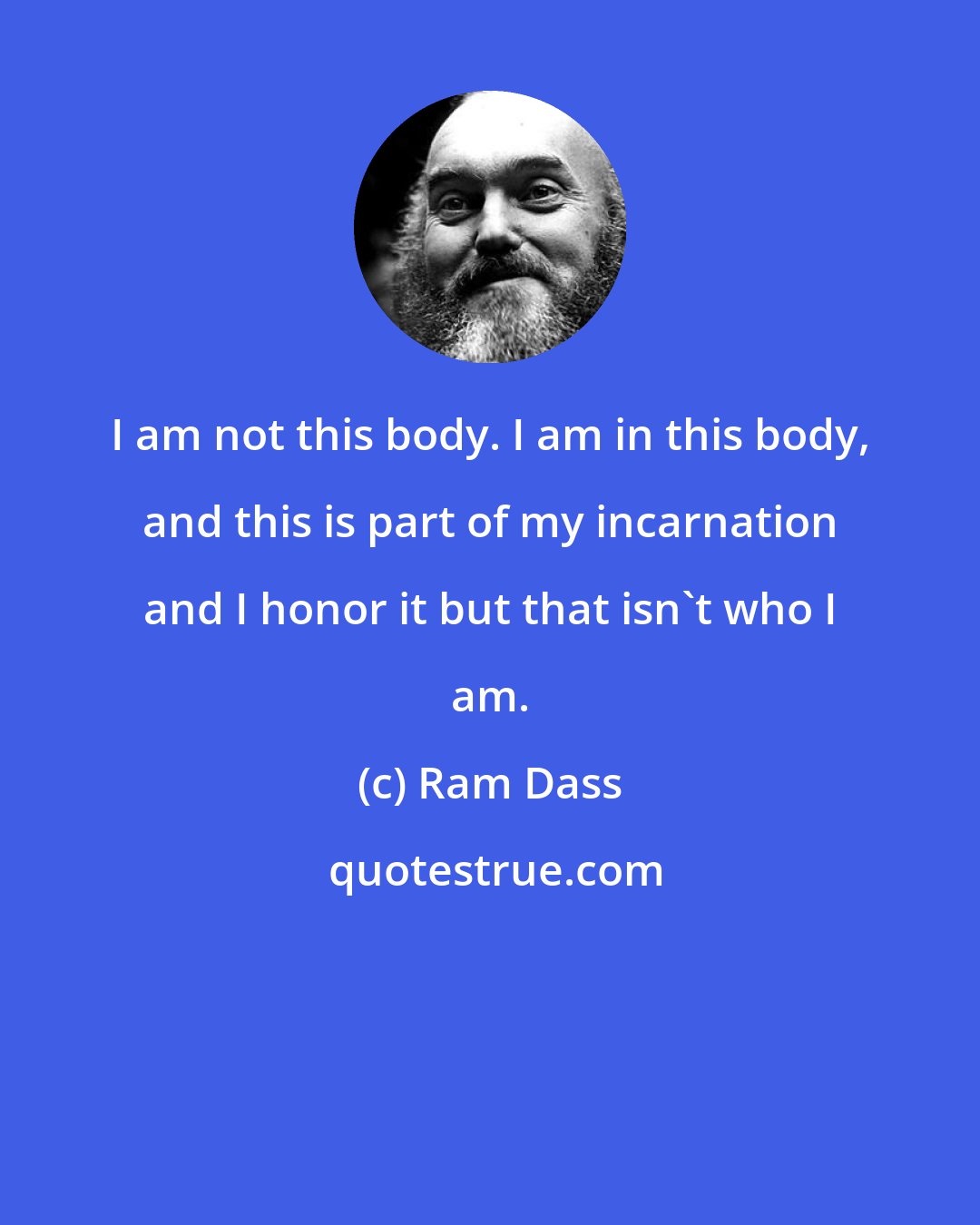 Ram Dass: I am not this body. I am in this body, and this is part of my incarnation and I honor it but that isn't who I am.