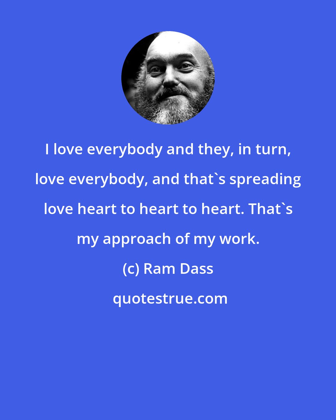 Ram Dass: I love everybody and they, in turn, love everybody, and that's spreading love heart to heart to heart. That's my approach of my work.