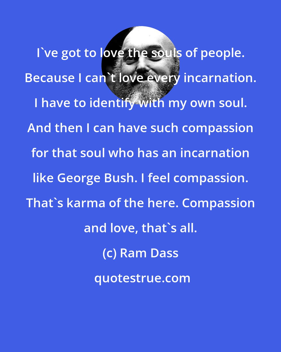 Ram Dass: I've got to love the souls of people. Because I can't love every incarnation. I have to identify with my own soul. And then I can have such compassion for that soul who has an incarnation like George Bush. I feel compassion. That's karma of the here. Compassion and love, that's all.