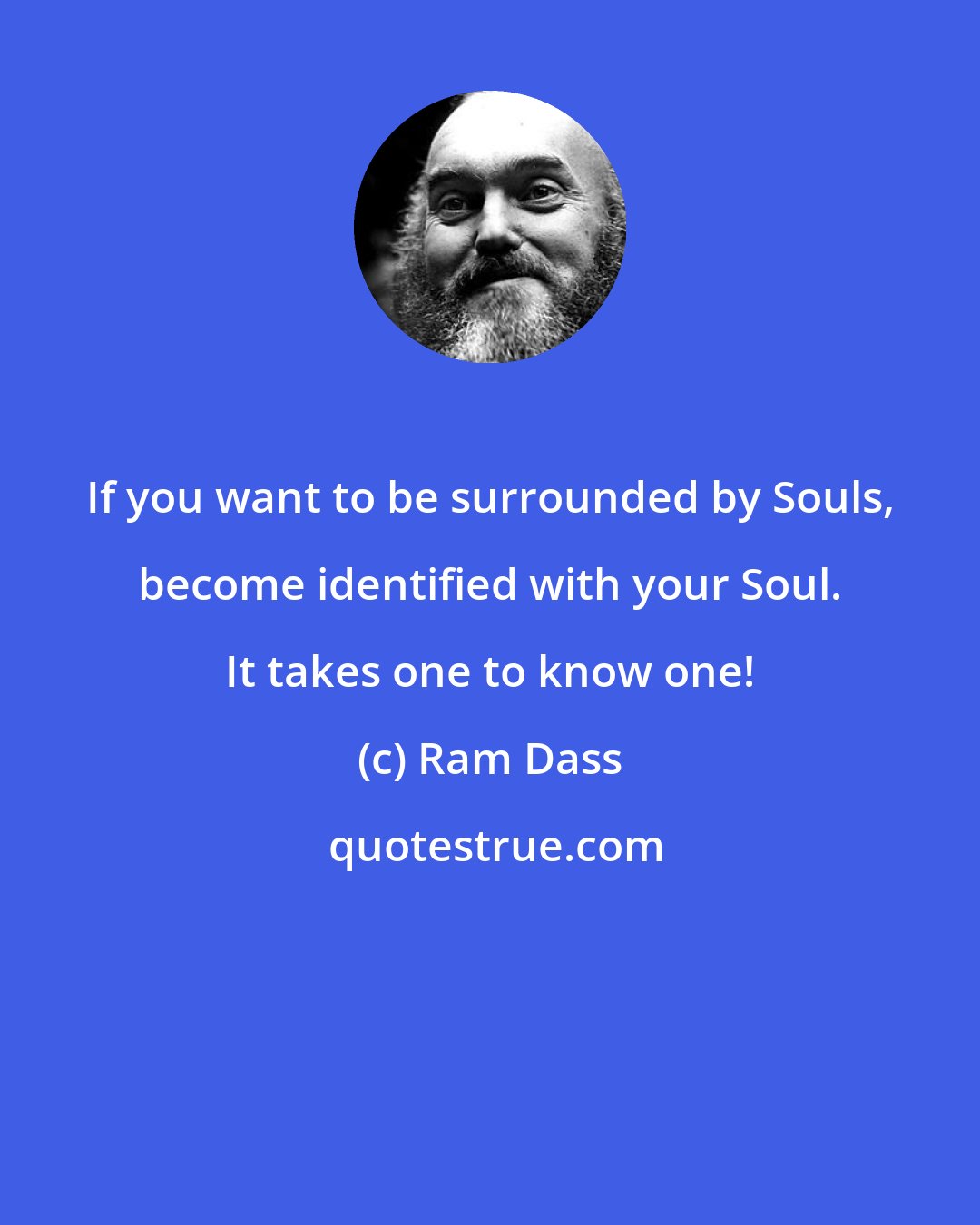 Ram Dass: If you want to be surrounded by Souls, become identified with your Soul. It takes one to know one!