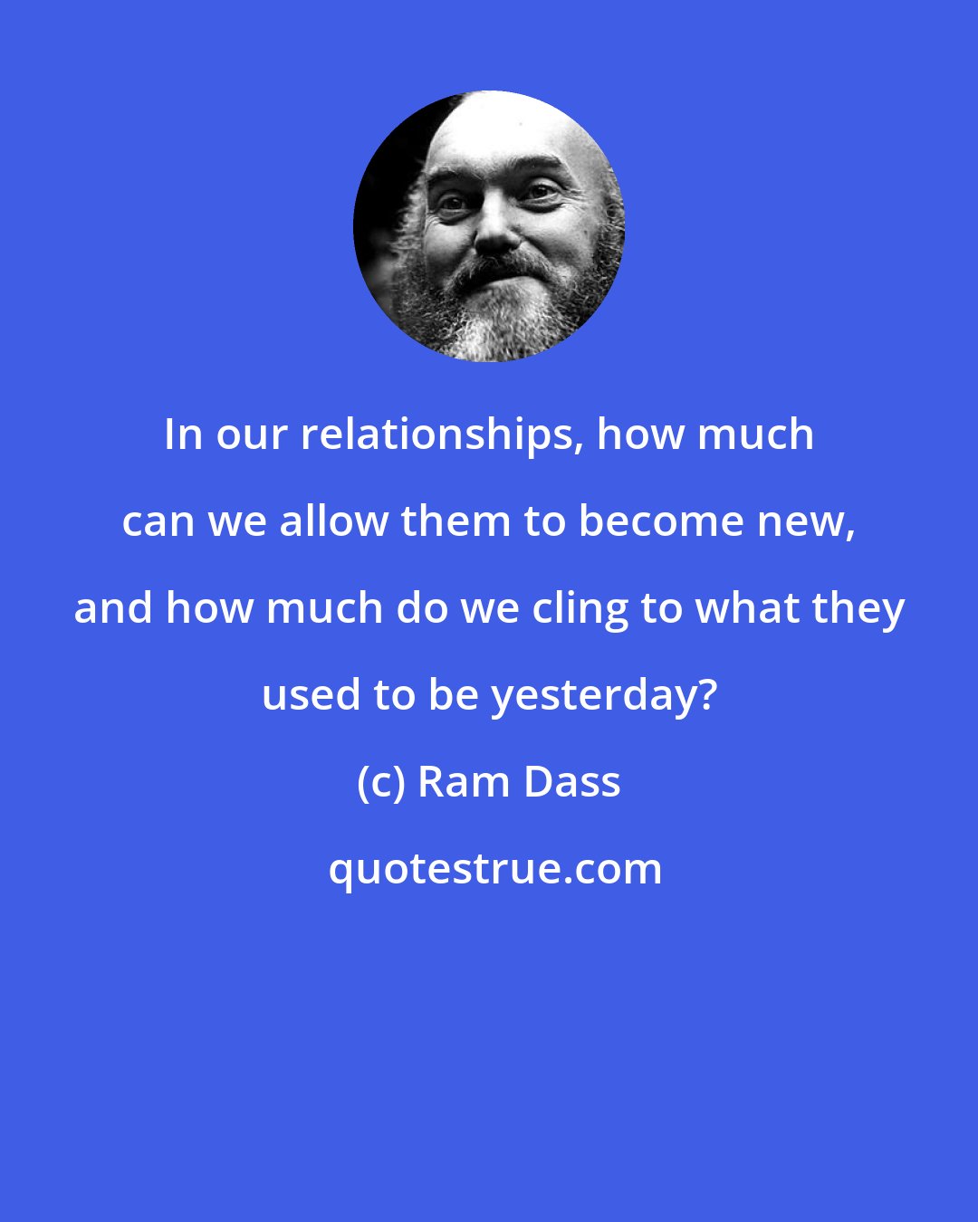 Ram Dass: In our relationships, how much can we allow them to become new, and how much do we cling to what they used to be yesterday?