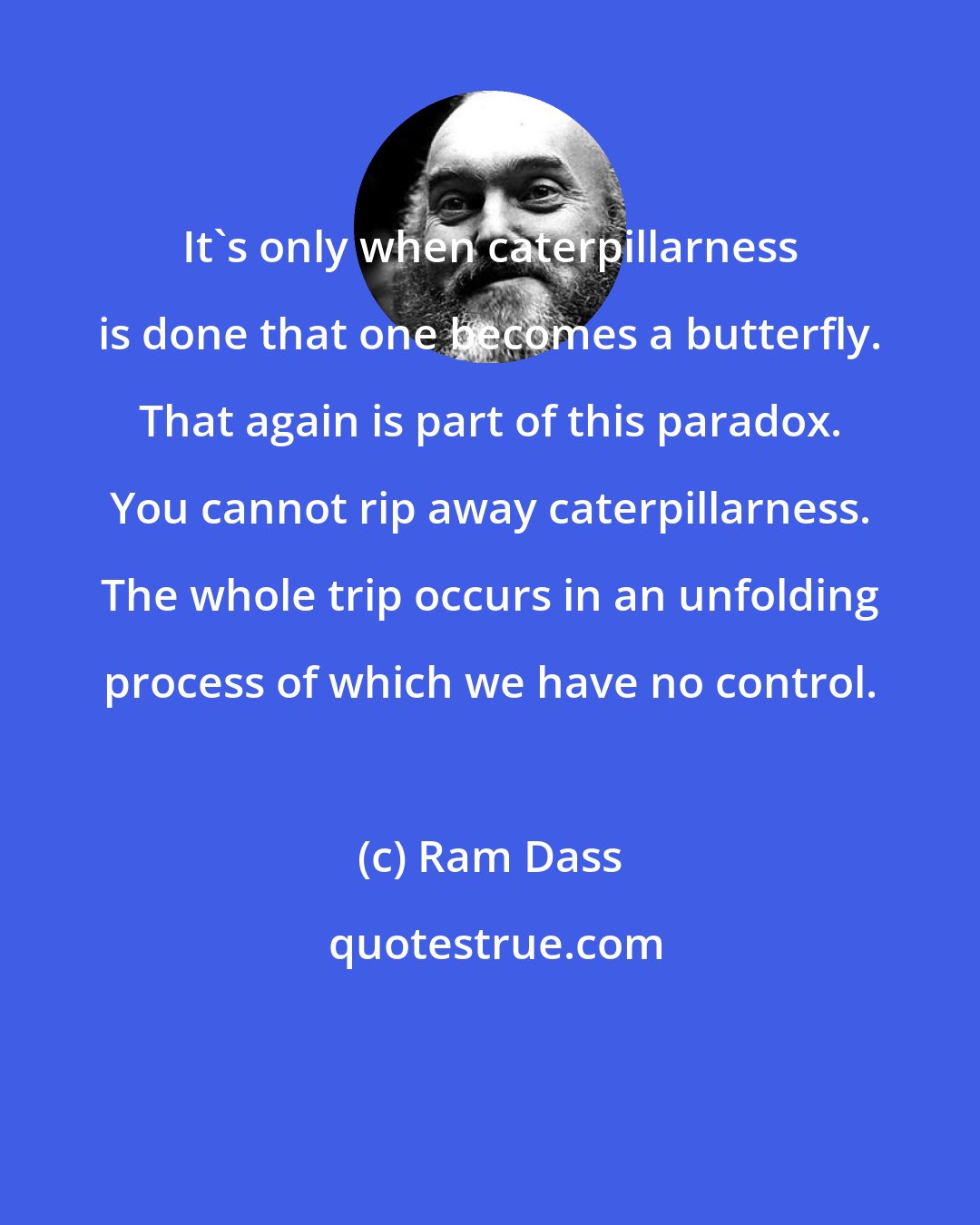 Ram Dass: It's only when caterpillarness is done that one becomes a butterfly. That again is part of this paradox. You cannot rip away caterpillarness. The whole trip occurs in an unfolding process of which we have no control.