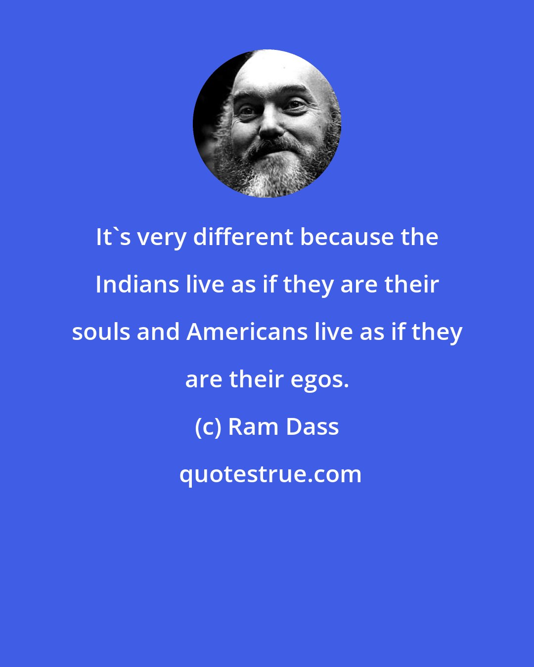 Ram Dass: It's very different because the Indians live as if they are their souls and Americans live as if they are their egos.